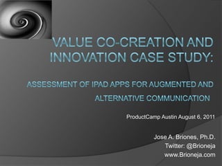 Value Co-Creation AND iNNOVATION case study: assessment of ipad apps for augmented and alternative communication  ProductCamp Austin August 6, 2011 Jose A. Briones, Ph.D. Twitter: @Brioneja www.Brioneja.com 