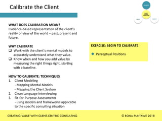 Calibrate	the	Client	
WHAT	DOES	CALIBRATION	MEAN?	
Evidence-based	representa+on	of	the	client’s	
reality	or	view	of	the	world	–	past,	present	and	
future.		
	
WHY	CALIBRATE	
q  Work	with	the	client’s	mental	models	to	
accurately	understand	what	they	value.		
q  Know	when	and	how	you	add	value	by	
measuring	the	right	things	right,	star+ng	
with	a	baseline.	
	
HOW	TO	CALIBRATE:	TECHNIQUES	
1.  Client	Modeling		
-	Mapping	Mental	Models	
-	Mapping	the	Client	System	
2.  Clean	Language	Interviewing	
3.  Fit-for-Purpose	Assessments	
-	using	models	and	frameworks	applicable		
to	the	speciﬁc	consul+ng	situa+on	
	
EXERCISE:	BEGIN	TO	CALIBRATE		
	
u  Perceptual	Posi+ons	
	
CLIENT-
CENTRIC	
CONSULTING	
CALIBRATE	
CONNECT	CREATE	
CREATING VALUE WITH CLIENT-CENTRIC CONSULTING © RONA PUNTAWE 2018
 