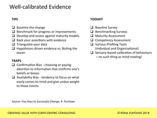 Well-calibrated	Evidence		
TIPS	
	
q  Baseline	the	change	
q  Benchmark	for	progress	or	improvements	
q  Develop	and	assess	against	maturity	models	
q  Back	your	asser+ons	with	evidence	
q  Triangulate	your	data	
q  Hypotheses	driven	evidence	vs.	Boiling	the	
ocean	
TOOLKIT	
	
q  Baseline	Survey	
q  Benchmarking	Surveys		
q  Maturity	Assessment		
q  Competency	Assessment	
q  Various	Proﬁling	Tools		
(Individual	and	Organiza+onal)	
q  Sensory-based	calibra+on	of	behaviours	
	–	no	such	thing	as	mind	reading!	
TRAPS		
q  Conﬁrma+on	Bias	-	choosing	or	paying	
aben+on	to	informa+on	that	conﬁrms	one’s	
beliefs	or	biases	
q  Availability	Bias	-	tendency	to	focus	on	what	
easily	comes	to	mind	and	give	undue	weight	
to	those	events	
	
Source:	Five	Keys	to	Successful	Change,	R.	Puntawe	
CREATING VALUE WITH CLIENT-CENTRIC CONSULTING © RONA PUNTAWE 2018
 
