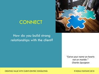 CONNECT
How do you build strong
relationships with the client?
“Carve	your	name	on	hearts		
not	on	marble.”		
	Charles	Spurgeon	
Photo	by	rawpixel	
CREATING VALUE WITH CLIENT-CENTRIC CONSULTING © RONA PUNTAWE 2018
 