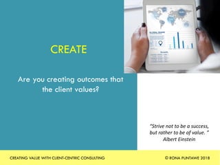 CREATE
Are you creating outcomes that
the client values?
“Strive	not	to	be	a	success,	
but	rather	to	be	of	value.	”		
Albert	Einstein	
Photo	by	rawpixel	Photo	by	rawpixel	
CREATING VALUE WITH CLIENT-CENTRIC CONSULTING © RONA PUNTAWE 2018
 
