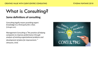 What is Consulting?
CREATING VALUE WITH CLIENT-CENTRIC CONSULTING © RONA PUNTAWE 2018
Some	deﬁni*ons	of	consul*ng	
	
Consul+ng	legally	means	providing	expert	
knowledge	to	a	third	party	(for	a	fee).		
(USLegal.com)	
	
Management	Consul+ng	is“the	prac)ce	of	helping	
companies	to	improve	performance	through	
analysis	of	exis)ng	organiza)onal	problems	and	
development	of	plans	for	improvement.” 	
(Wikipedia,	2018)	
	
	
	
 