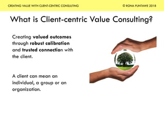 What is Client-centric Value Consulting?
Creating valued outcomes
through robust calibration
and trusted connection with
the client.
A client can mean an
individual, a group or an
organization.
CREATING VALUE WITH CLIENT-CENTRIC CONSULTING © RONA PUNTAWE 2018
 