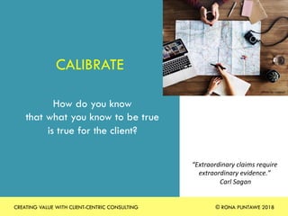 CALIBRATE
How do you know
that what you know to be true
is true for the client?
“Extraordinary	claims	require	
extraordinary	evidence.”		
	Carl	Sagan	
Photo	by	rawpixel	
CREATING VALUE WITH CLIENT-CENTRIC CONSULTING © RONA PUNTAWE 2018
 