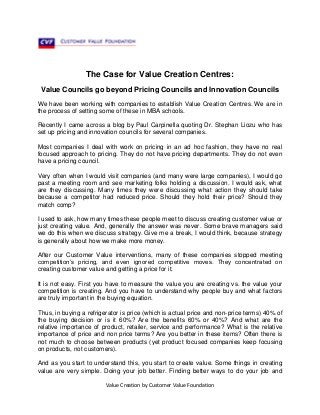 Value Creation by Customer Value Foundation
The Case for Value Creation Centres:
Value Councils go beyond Pricing Councils and Innovation Councils
We have been working with companies to establish Value Creation Centres. We are in
the process of setting some of these in MBA schools.
Recently I came across a blog by Paul Carpinella quoting Dr. Stephan Liozu who has
set up pricing and innovation councils for several companies.
Most companies I deal with work on pricing in an ad hoc fashion, they have no real
focused approach to pricing. They do not have pricing departments. They do not even
have a pricing council.
Very often when I would visit companies (and many were large companies), I would go
past a meeting room and see marketing folks holding a discussion. I would ask, what
are they discussing. Many times they were discussing what action they should take
because a competitor had reduced price. Should they hold their price? Should they
match comp?
I used to ask, how many times these people meet to discuss creating customer value or
just creating value. And, generally the answer was never. Some brave managers said
we do this when we discuss strategy. Give me a break, I would think, because strategy
is generally about how we make more money.
After our Customer Value interventions, many of these companies stopped meeting
competition’s pricing, and even ignored competitive moves. They concentrated on
creating customer value and getting a price for it.
It is not easy. First you have to measure the value you are creating vs. the value your
competition is creating. And you have to understand why people buy and what factors
are truly important in the buying equation.
Thus, in buying a refrigerator is price (which is actual price and non-price terms) 40% of
the buying decision or is it 60%? Are the benefits 60% or 40%? And what are the
relative importance of product, retailer, service and performance? What is the relative
importance of price and non price terms? Are you better in these items? Often there is
not much to choose between products (yet product focused companies keep focusing
on products, not customers).
And as you start to understand this, you start to create value. Some things in creating
value are very simple. Doing your job better. Finding better ways to do your job and
 