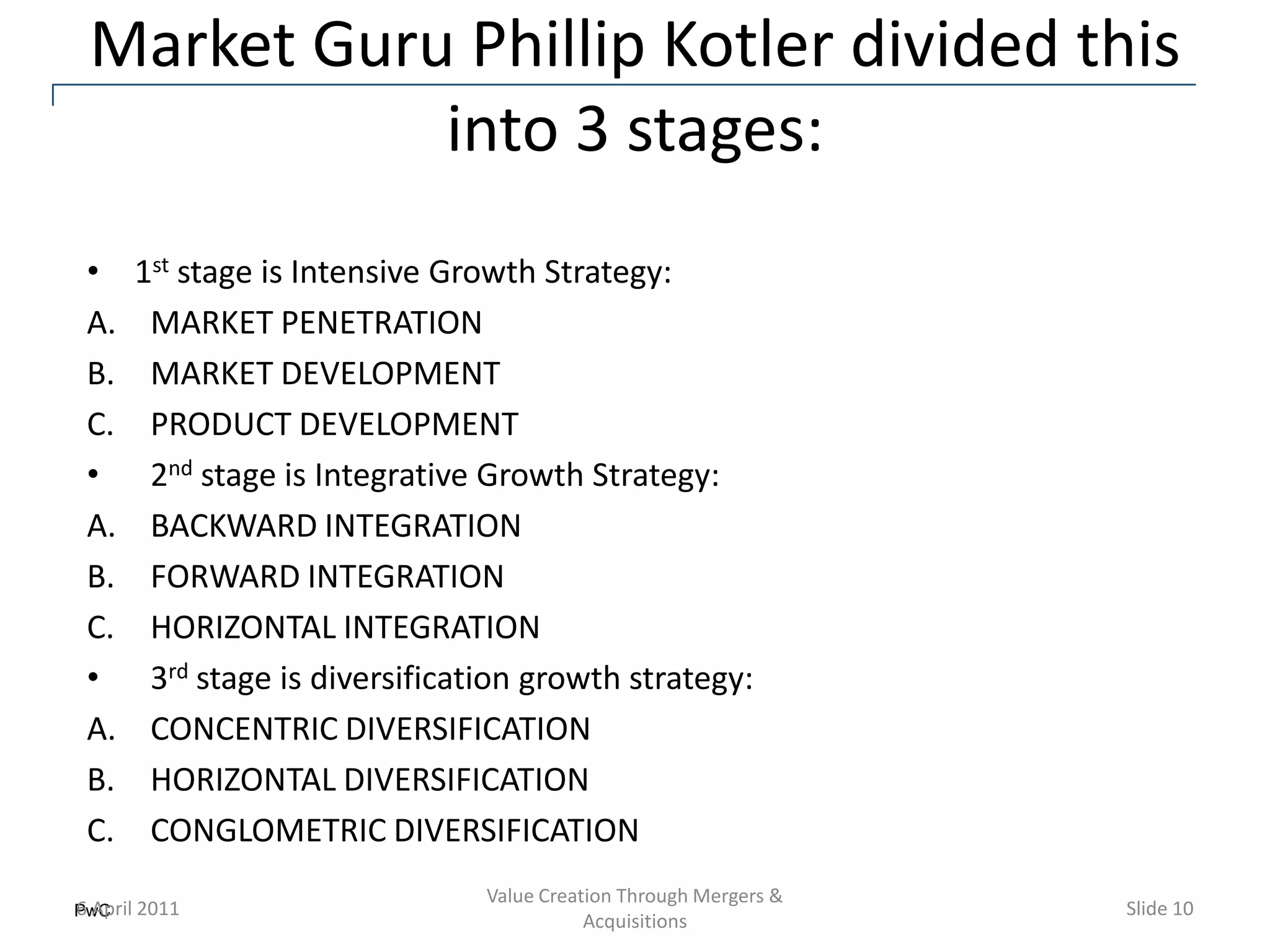 Market Guru Phillip Kotler divided this
            into 3 stages:
•    1st stage is Intensive Growth Strategy:
A.    MARKET PENETRATION
B.    MARKET DEVELOPMENT
C.    PRODUCT DEVELOPMENT
•     2nd stage is Integrative Growth Strategy:
A.    BACKWARD INTEGRATION
B.    FORWARD INTEGRATION
C.    HORIZONTAL INTEGRATION
•     3rd stage is diversification growth strategy:
A.    CONCENTRIC DIVERSIFICATION
B.    HORIZONTAL DIVERSIFICATION
C.    CONGLOMETRIC DIVERSIFICATION
                               Value Creation Through Mergers &
PwC 2011
6 April                                                           Slide 10
                                          Acquisitions
 