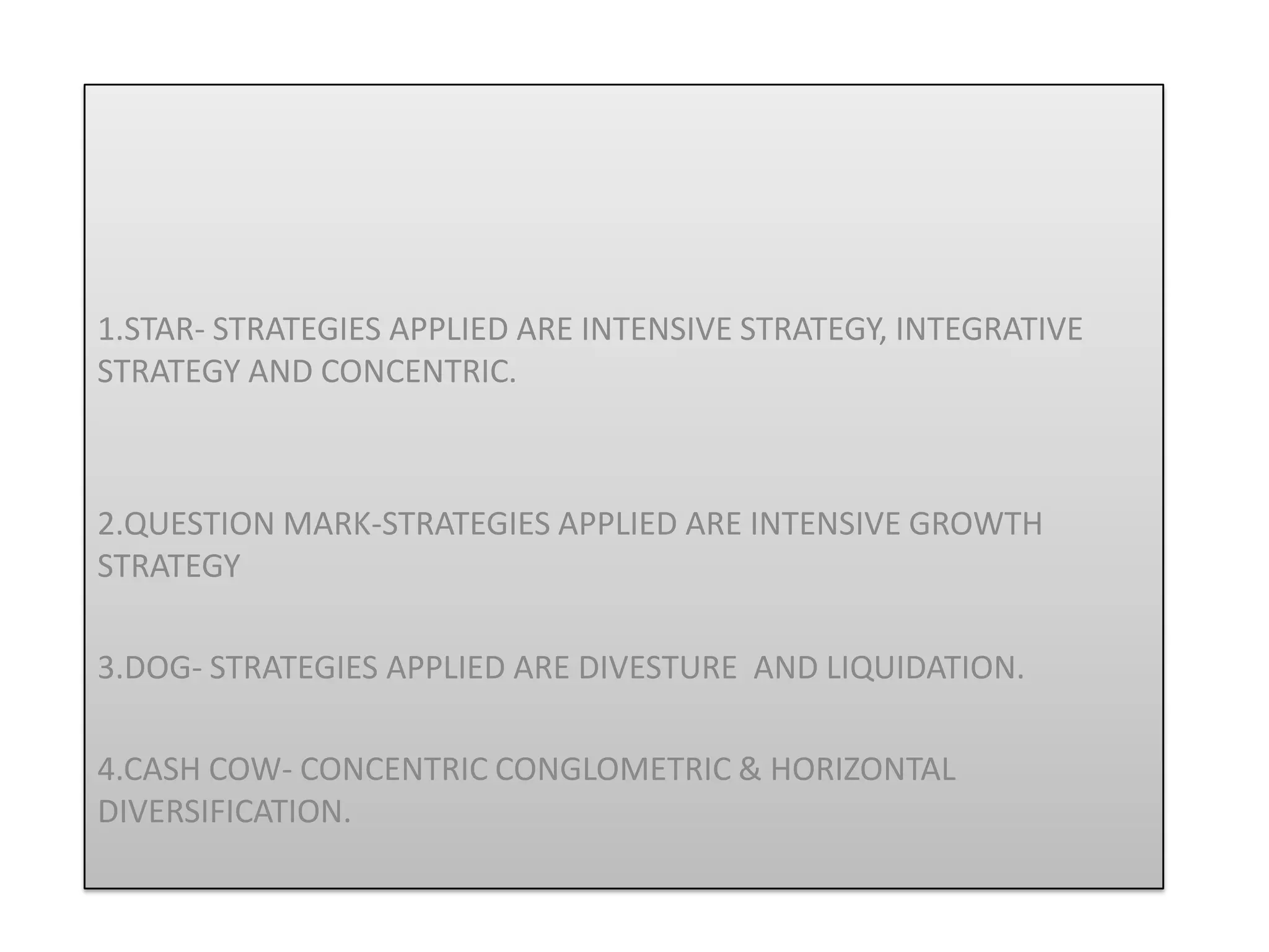 1.STAR- STRATEGIES APPLIED ARE INTENSIVE STRATEGY, INTEGRATIVE
STRATEGY AND CONCENTRIC.



2.QUESTION MARK-STRATEGIES APPLIED ARE INTENSIVE GROWTH
STRATEGY

3.DOG- STRATEGIES APPLIED ARE DIVESTURE AND LIQUIDATION.

4.CASH COW- CONCENTRIC CONGLOMETRIC & HORIZONTAL
DIVERSIFICATION.
 