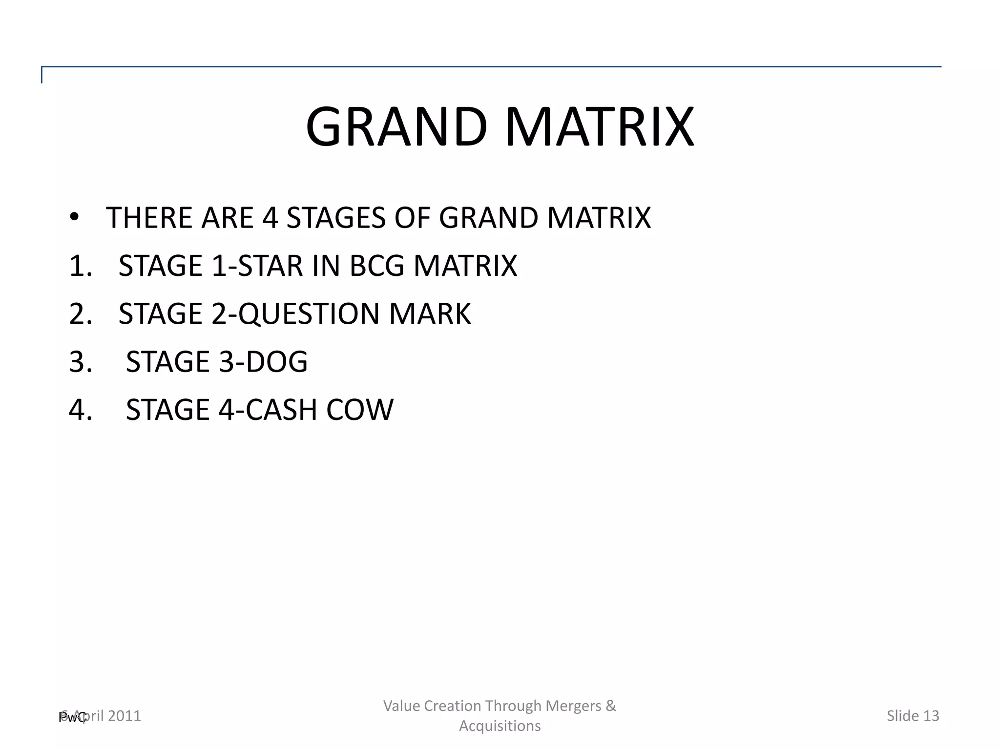 GRAND MATRIX
•    THERE ARE 4 STAGES OF GRAND MATRIX
1.    STAGE 1-STAR IN BCG MATRIX
2.    STAGE 2-QUESTION MARK
3.    STAGE 3-DOG
4.    STAGE 4-CASH COW




                      Value Creation Through Mergers &
PwC 2011
6 April                                                  Slide 13
                                 Acquisitions
 