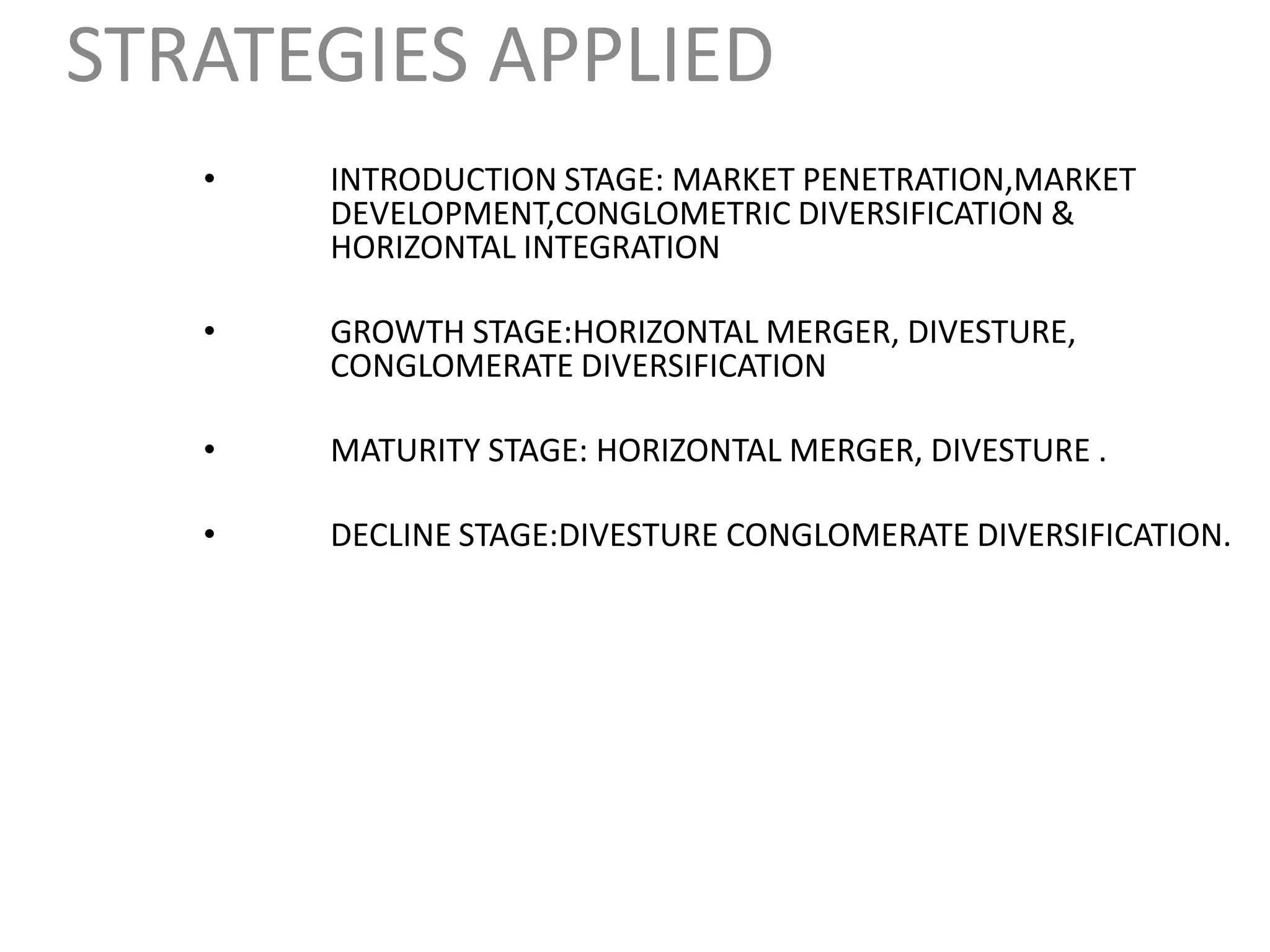 STRATEGIES APPLIED
   •   INTRODUCTION STAGE: MARKET PENETRATION,MARKET
       DEVELOPMENT,CONGLOMETRIC DIVERSIFICATION &
       HORIZONTAL INTEGRATION

   •   GROWTH STAGE:HORIZONTAL MERGER, DIVESTURE,
       CONGLOMERATE DIVERSIFICATION

   •   MATURITY STAGE: HORIZONTAL MERGER, DIVESTURE .

   •   DECLINE STAGE:DIVESTURE CONGLOMERATE DIVERSIFICATION.
 