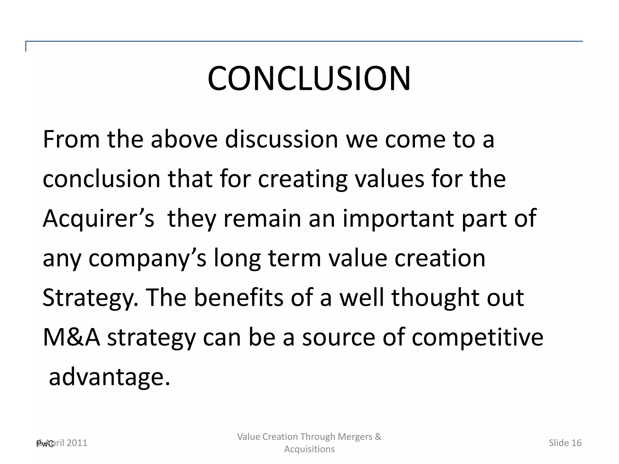 CONCLUSION
From the above discussion we come to a
conclusion that for creating values for the
Acquirer’s they remain an important part of
any company’s long term value creation
Strategy. The benefits of a well thought out
M&A strategy can be a source of competitive
 advantage.
                 Value Creation Through Mergers &
PwC 2011
6 April                                             Slide 16
                            Acquisitions
 