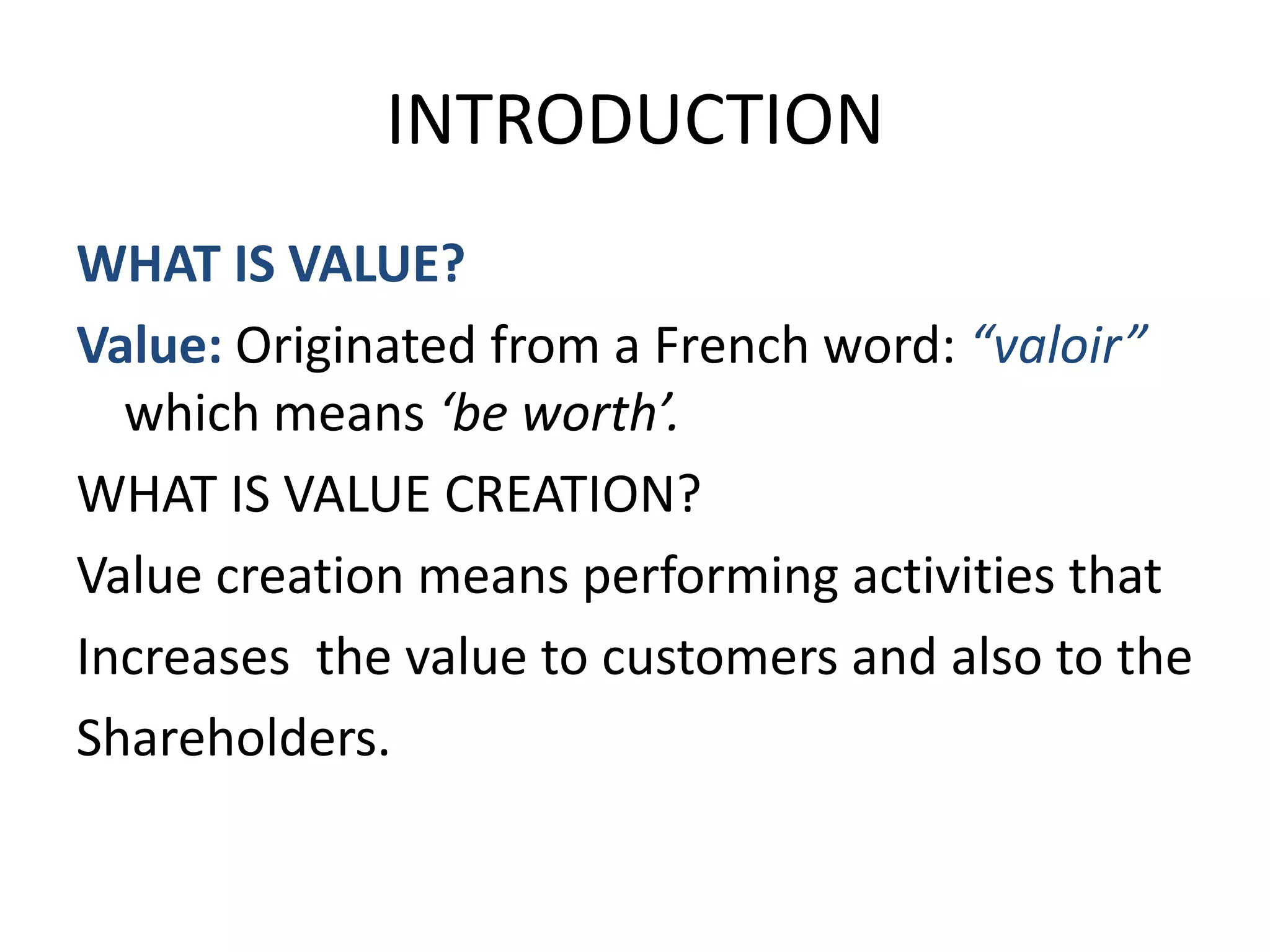 INTRODUCTION
WHAT IS VALUE?
Value: Originated from a French word: “valoir”
  which means ‘be worth’.
WHAT IS VALUE CREATION?
Value creation means performing activities that
Increases the value to customers and also to the
Shareholders.
 