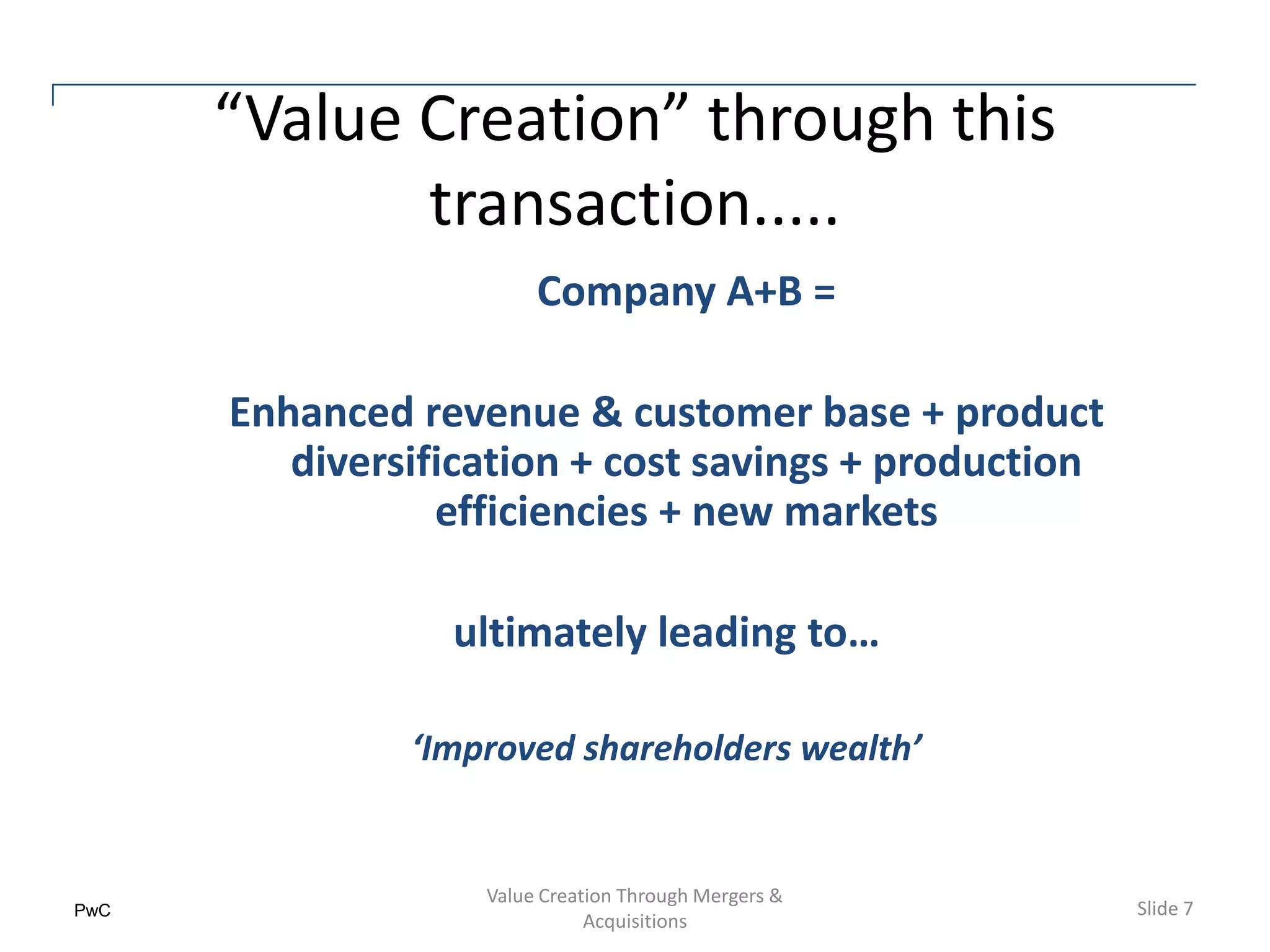 “Value Creation” through this
             transaction.....
                        Company A+B =

      Enhanced revenue & customer base + product
         diversification + cost savings + production
                 efficiencies + new markets

                 ultimately leading to…

               ‘Improved shareholders wealth’


                   Value Creation Through Mergers &
PwC                                                    Slide 7
                              Acquisitions
 