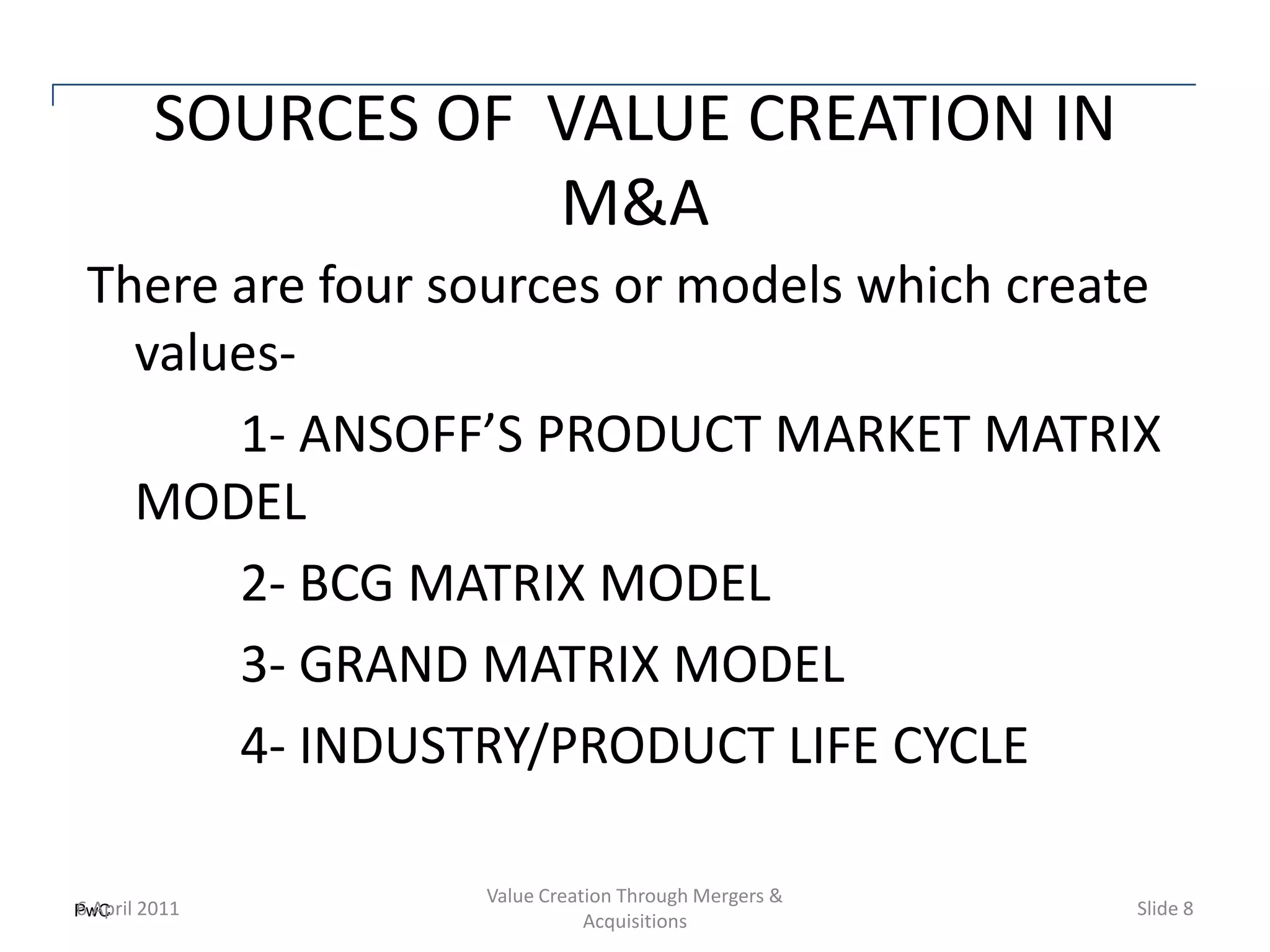 SOURCES OF VALUE CREATION IN
                 M&A
There are four sources or models which create
  values-
      1- ANSOFF’S PRODUCT MARKET MATRIX
  MODEL
      2- BCG MATRIX MODEL
      3- GRAND MATRIX MODEL
      4- INDUSTRY/PRODUCT LIFE CYCLE

                Value Creation Through Mergers &
PwC 2011
6 April                                            Slide 8
                           Acquisitions
 
