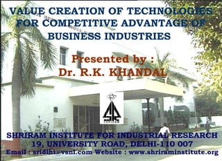 VALUE CREATION OF TECHNOLOGIES
FOR COMPETITIVE ADVANTAGE OF
BUSINESS INDUSTRIES
SHRIRAM INSTITUTE FOR INDUSTRIAL RESEARCH
19, UNIVERSITY ROAD, DELHI-110 007
Email : sridlhi@vsnl.com Website : www.shriraminstitute.org
Presented by :
Dr. R.K. KHANDAL
 