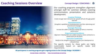 Coaching Sessions Overview Concept Design / COACHING /
Concept Design / COACHING / https://conceptdesign.io/coaching
Our coaching programs strengthen alignment
amongst staff for common skillsets covering
communication, presentation and solutions
development.
Creative Thinking
Create stronger team interaction for specific skill-sets through guided
exercises.
Brand Activation
Strengthen capabilities of marketing teams and their advertising and
promotional campaigns.
Strategic Planning
Increase the caliber of decision-making by teams to maximize
performance.
Organizational Excellence
Alignment / Development of a unified company culture centered on a
shared vision for the future.
Executive Leadership
Reinforce the strengths necessary to sustain your development as
a Results Driver.
The specific content for these paths are highly
customizable based on specific needs and
requirements.
All participants in coaching programs gain ongoing access to the Concept Design / ACADEMY /
 