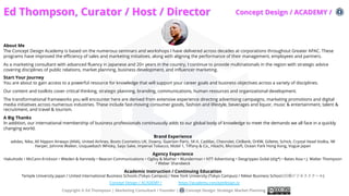 Ed Thompson, Curator / Host / Director
About Me
The Concept Design Academy is based on the numerous seminars and workshops I have delivered across decades at corporations throughout Greater APAC. These
programs have improved the efficiency of sales and marketing initiatives, along with aligning the performance of their management, employees and partners.
As a marketing consultant with advanced fluency in Japanese and 20+ years in the country, I continue to provide multinationals in the region with strategic advice
covering disciplines of public relations, market planning, business development, and influencer marketing.
Start Your Journey
You are about to gain access to a powerful resource for knowledge that will support your career goals and business objectives across a variety of disciplines.
Our content and toolkits cover critical thinking, strategic planning, branding, communications, human resources and organizational development.
The transformational frameworks you will encounter here are derived from extensive experience directing advertising campaigns, marketing promotions and digital
media initiatives across numerous industries. These include fast-moving consumer goods, fashion and lifestyle, beverages and liquor, music & entertainment, talent &
recruitment, and travel & tourism.
A Big Thanks
In addition, our international membership of business professionals continuously adds to our global body of knowledge to meet the demands we all face in a quickly
changing world.
Brand Experience
adidas, Nike, All Nippon Airways (ANA), United Airlines, Boots Cosmetics UK, Downy, Guerlain Paris, SK-II, Cadillac, Chevrolet, CitiBank, DrKW, Gillette, Schick, Crystal Head Vodka, IW
Harper, Johnnie Walker, Usquaebach Whisky, Saijo Sake, Imperial Tobacco, Mobil 1, Tiffany & Co., Hitachi, Microsoft, Ocean Park Hong Kong, Vogue Japan
Agency Experience
Hakuhodo • McCann-Erickson • Wieden & Kennedy • Beacon Communications • Ogilvy & Mather • Wunderman • NTT Advertising • Desgrippes Gobé (d/g*) • Bates Asia • J. Walter Thompson
• Weber Shandwick
Academic Instruction / Continuing Education
Temple University Japan / United International Business Schools (Tokyo Campus) / New York University (Tokyo Campus) / Nikkei Business School (⽇経ビジネススクール)
Copyright © Ed Thompson | Marketing Consultant / Founder | Concept Design: Strategic Market Planning
Concept Design / ACADEMY / https://academy.conceptdesign.io
Concept Design / ACADEMY /
 