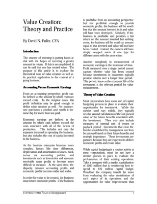 COPYRIGHT 2001 VALUE Incorporated 1
Value Creation:
Theory and Practice
By David N. Fuller, CFA
IntroductionIntroduction
The essence of investing is putting funds at
risk with the hopes of receiving a greater
amount in return. If this is accomplished, it
can be said that one has created value. The
purpose of this article is to explore the
theoretical basis of value creation as well as
its practical application in the context of a
going business.
Accounting Versus Economic EarningsAccounting Versus Economic Earnings
From an accounting perspective, profit can
be defined as the amount by which revenues
exceed costs. In the simplest cases, this
profit definition may be good enough to
define value creation as well. For instance,
one purchases a product and resells it the
same day for more than was paid.
Economic earnings are defined as the
amount by which cash inflows exceed the
costs associated with all of the factors of
production. This includes not only the
expenses incurred in operating the business,
but also includes the cost of capital invested
in the business.
As the business enterprise becomes more
complex, factors like time differences,
depreciation and amortization of assets, book
versus tax accounting policies, and
investments such as inventories and accounts
receivable cause profits to become more
difficult to measure. At the same time, the
disparity between accounting profits and
economic profits becomes wider and wider.
In order for value to be created, the business
must return economic profits. If the business
is profitable from an accounting perspective
but not profitable enough to provide
economic profits, the business will be worth
less that the amount invested in it and value
will have been destroyed. Similarly, if the
business is profitable and provides a fair
return on the amount invested but nothing
more, the business will be worth an amount
equal to that invested and value will not have
been created. Instead, the owners will have
simply swapped assets of one type for
different assets with the same value.
Another complexity in measurement of
economic earnings is the treatment of time.
Profit measured over a single period cannot
capture whether value has been created
because investments in businesses typically
provide returns over a longer time period.
This period, know as the economic life of the
investment is the relevant period for value
measurement.
Theory of Value CreationTheory of Value Creation
Most corporations have some sort of capital
budgeting process in place to evaluate their
opportunities for investment. While the
metrics used vary widely, they typically
revolve around calculations of the net present
value of the future benefits associated with
the investment. They may also include
measures of internal rate of return or
payback period. Investments that clear the
hurdles established by management can then
be pursued based on their future benefits and
strategic importance. These investments are
pursued because they are expected to deliver
economic profits and create value.
While capital budgeting is a routine activity at
most corporations, most do not have a
similar process in place to evaluate the
performance of their existing operations.
Take a company with a market capitalization
of $200 million that is considering how to
spend its $20 million capital budget.
Wouldn’t the company benefit far more
from evaluating the value contribution of
each aspect of its operations and the
opportunities for value improvement than
 