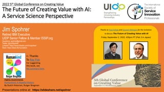 2022 5th Global Conference on Creating Value
The Future of Creating Value with AI:
A Service Science Perspective
Jim Spohrer
Retired IBM Executive
UIDP Senior Fellow & Member ISSIP.org
Questions: spohrer@gmail.com
Twitter: @JimSpohrer
LinkedIn: https://www.linkedin.com/in/spohrer/
Slack: https://slack.lfai.foundation
Presentations online at: https://slideshare.net/spohrer
Thanks to Youji Kohda and Gautam Mahajan for the invitation
to discuss The Future of Creating Value with AI
Friday September 2, 2022, 430pm PT (Feb 3 in Japan)
Highly recommend:
Humankind: A Hopeful History
By Dutch Historian, Rutger Bregman
<- Thanks
To Ray Fisk
For suggesting
this book, see
My summary here.
 