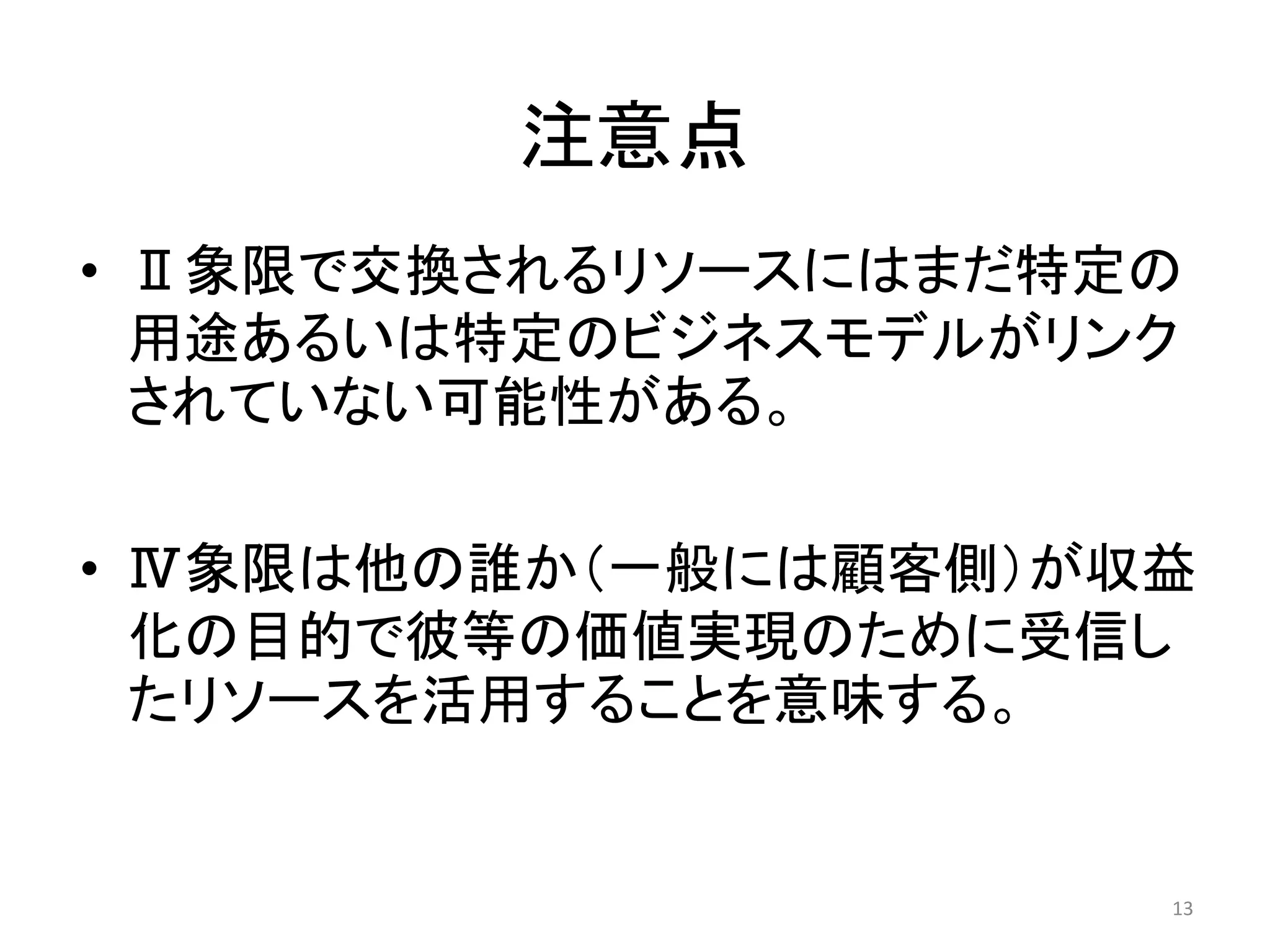 注意点
• Ⅱ象限で交換されるリソースにはまだ特定の
用途あるいは特定のビジネスモデルがリンク
されていない可能性がある。
• Ⅳ象限は他の誰か（一般には顧客側）が収益
化の目的で彼等の価値実現のために受信し
たリソースを活用することを意味する。
13
 