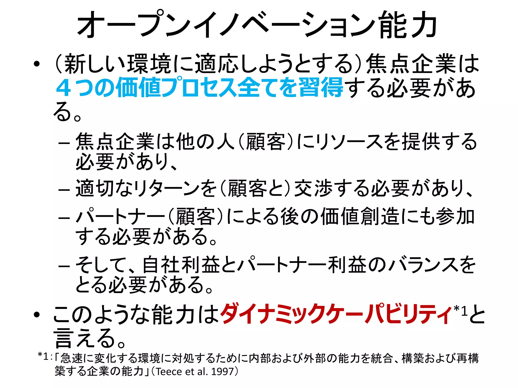 オープンイノベーション能力
• （新しい環境に適応しようとする）焦点企業は
４つの価値プロセス全てを習得する必要があ
る。
– 焦点企業は他の人（顧客）にリソースを提供する
必要があり、
– 適切なリターンを（顧客と）交渉する必要があり、
– パートナー（顧客）による後の価値創造にも参加
する必要がある。
– そして、自社利益とパートナー利益のバランスを
とる必要がある。
• このような能力はダイナミックケーパビリティ*1と
言える。
「急速に変化する環境に対処するために内部および外部の能力を統合、構築および再構
築する企業の能力」（Teece et al. 1997）
*1：
 