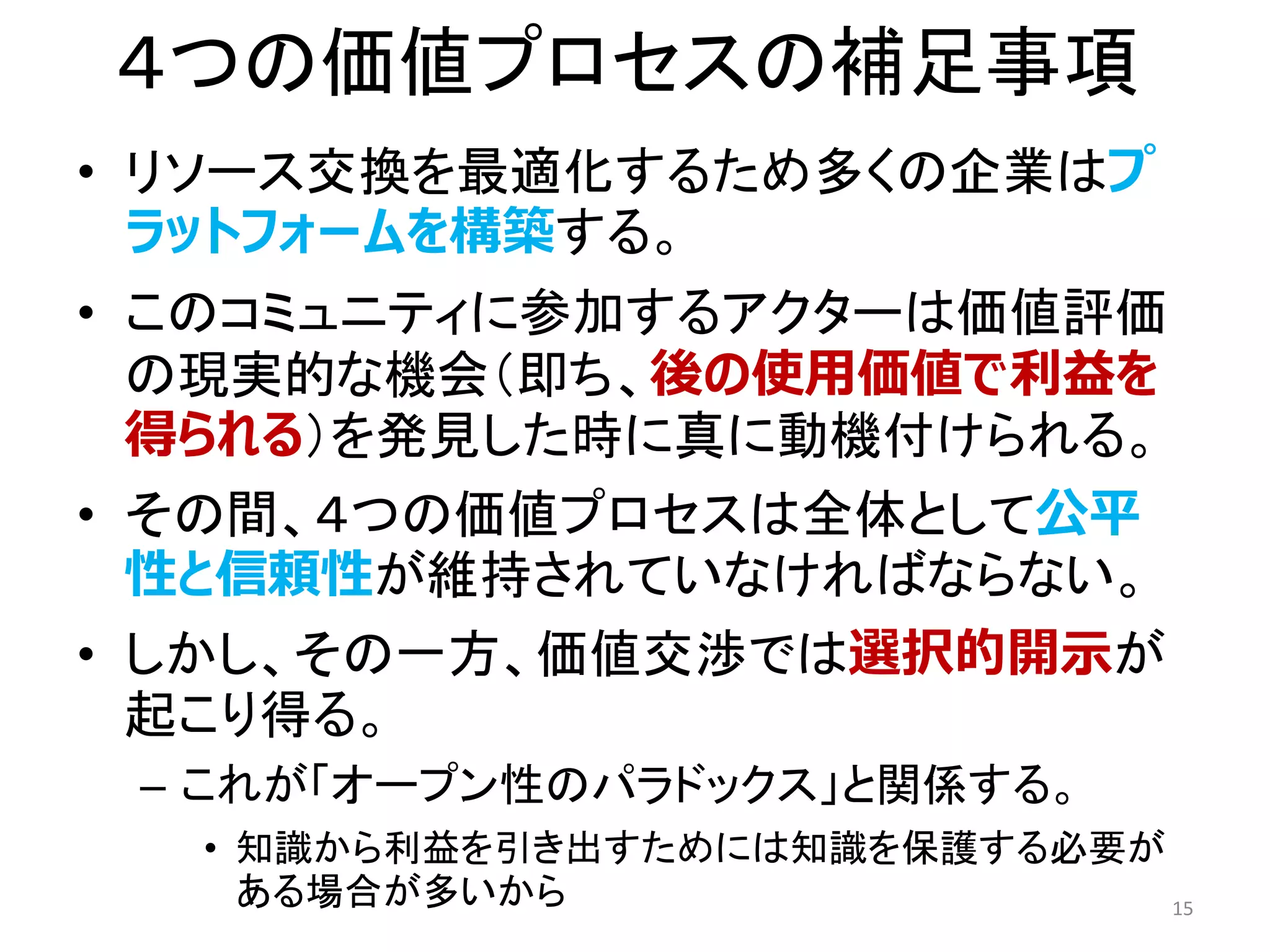 ４つの価値プロセスの補足事項
• リソース交換を最適化するため多くの企業はプ
ラットフォームを構築する。
• このコミュニティに参加するアクターは価値評価
の現実的な機会（即ち、後の使用価値で利益を
得られる）を発見した時に真に動機付けられる。
• その間、４つの価値プロセスは全体として公平
性と信頼性が維持されていなければならない。
• しかし、その一方、価値交渉では選択的開示が
起こり得る。
– これが「オープン性のパラドックス」と関係する。
• 知識から利益を引き出すためには知識を保護する必要が
ある場合が多いから 15
 