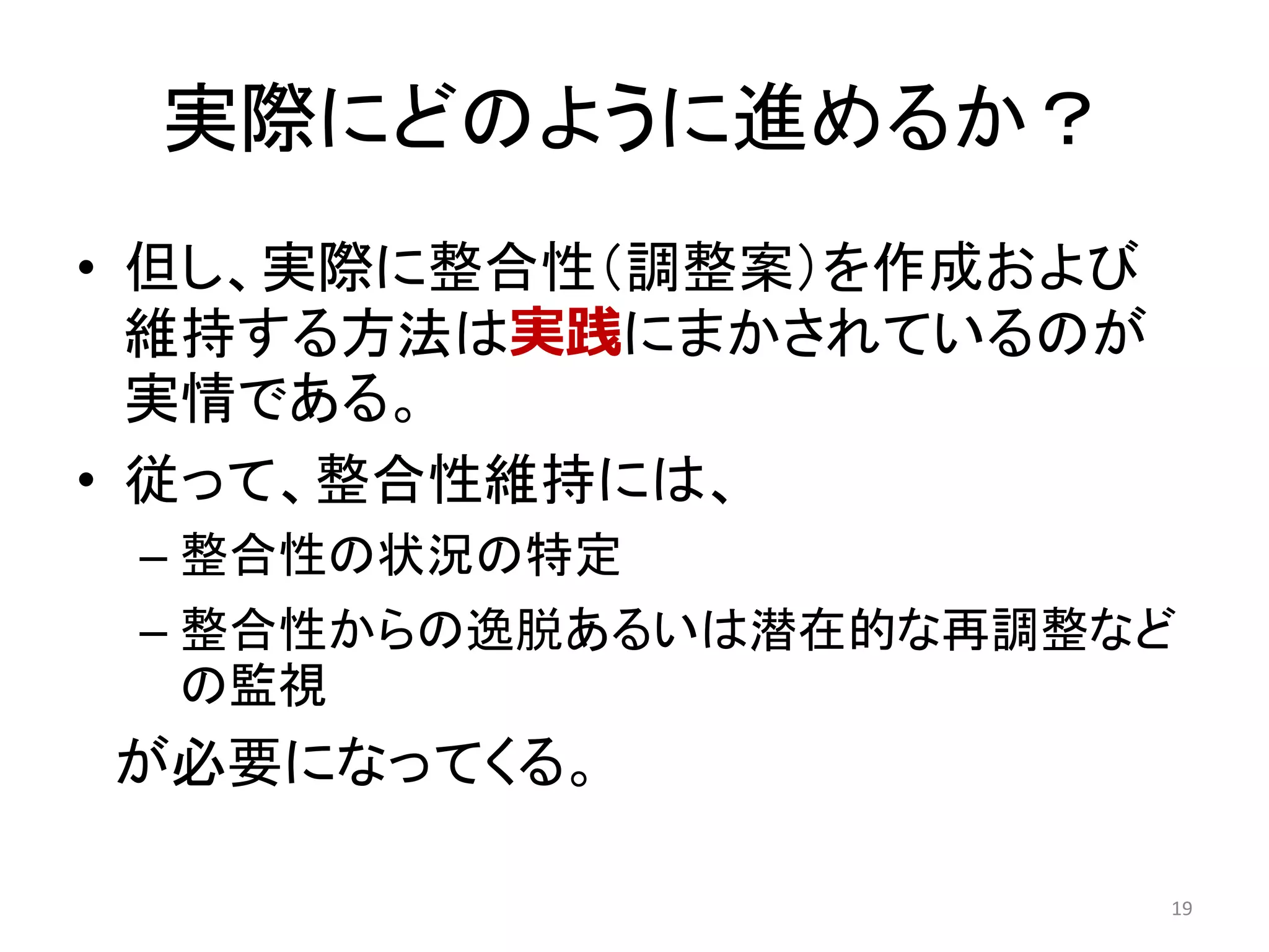 実際にどのように進めるか？
• 但し、実際に整合性（調整案）を作成および
維持する方法は実践にまかされているのが
実情である。
• 従って、整合性維持には、
– 整合性の状況の特定
– 整合性からの逸脱あるいは潜在的な再調整など
の監視
が必要になってくる。
19
 