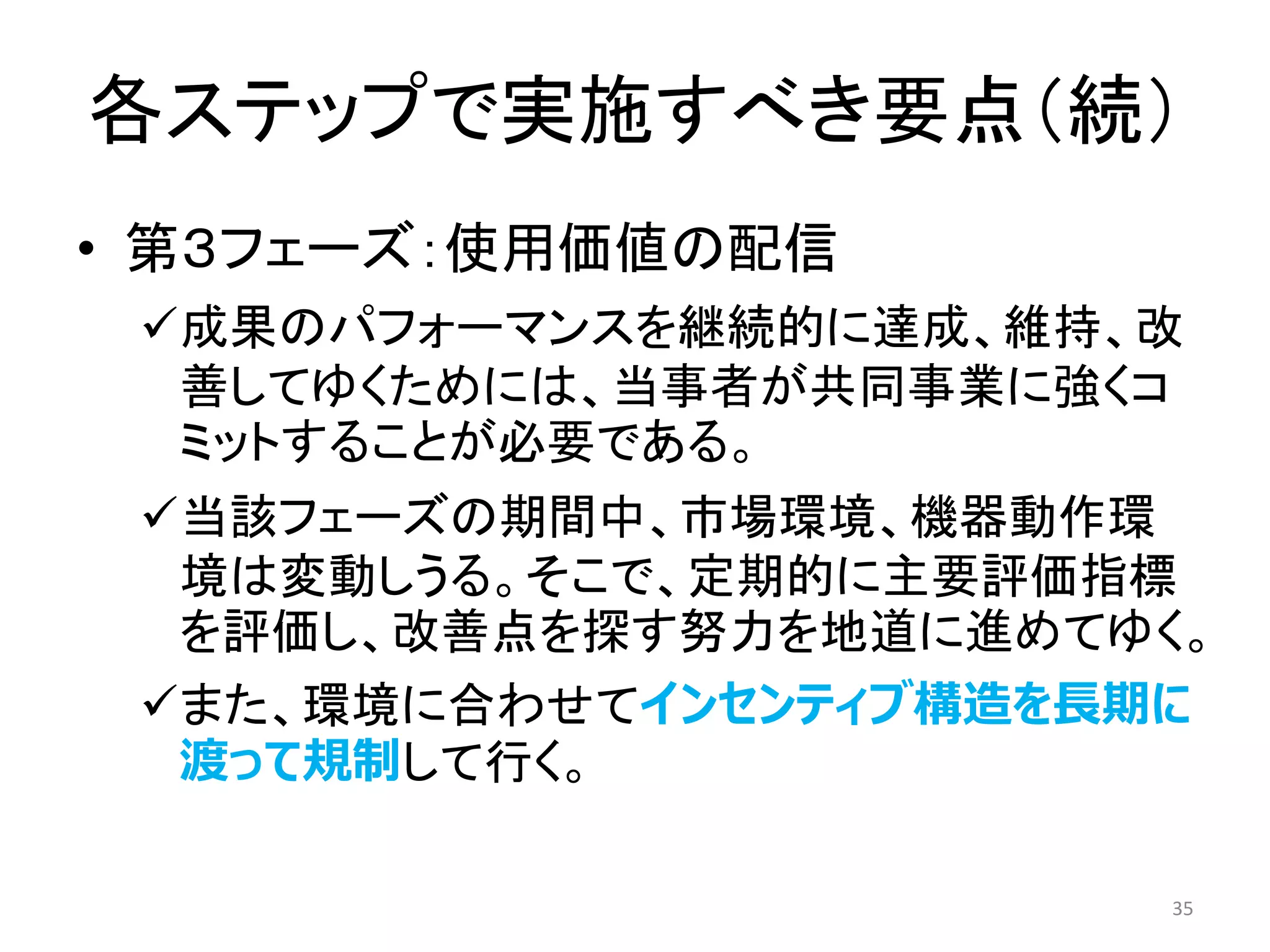 各ステップで実施すべき要点（続）
• 第３フェーズ：使用価値の配信
✓成果のパフォーマンスを継続的に達成、維持、改
善してゆくためには、当事者が共同事業に強くコ
ミットすることが必要である。
✓当該フェーズの期間中、市場環境、機器動作環
境は変動しうる。そこで、定期的に主要評価指標
を評価し、改善点を探す努力を地道に進めてゆく。
✓また、環境に合わせてインセンティブ構造を長期に
渡って規制して行く。
35
 