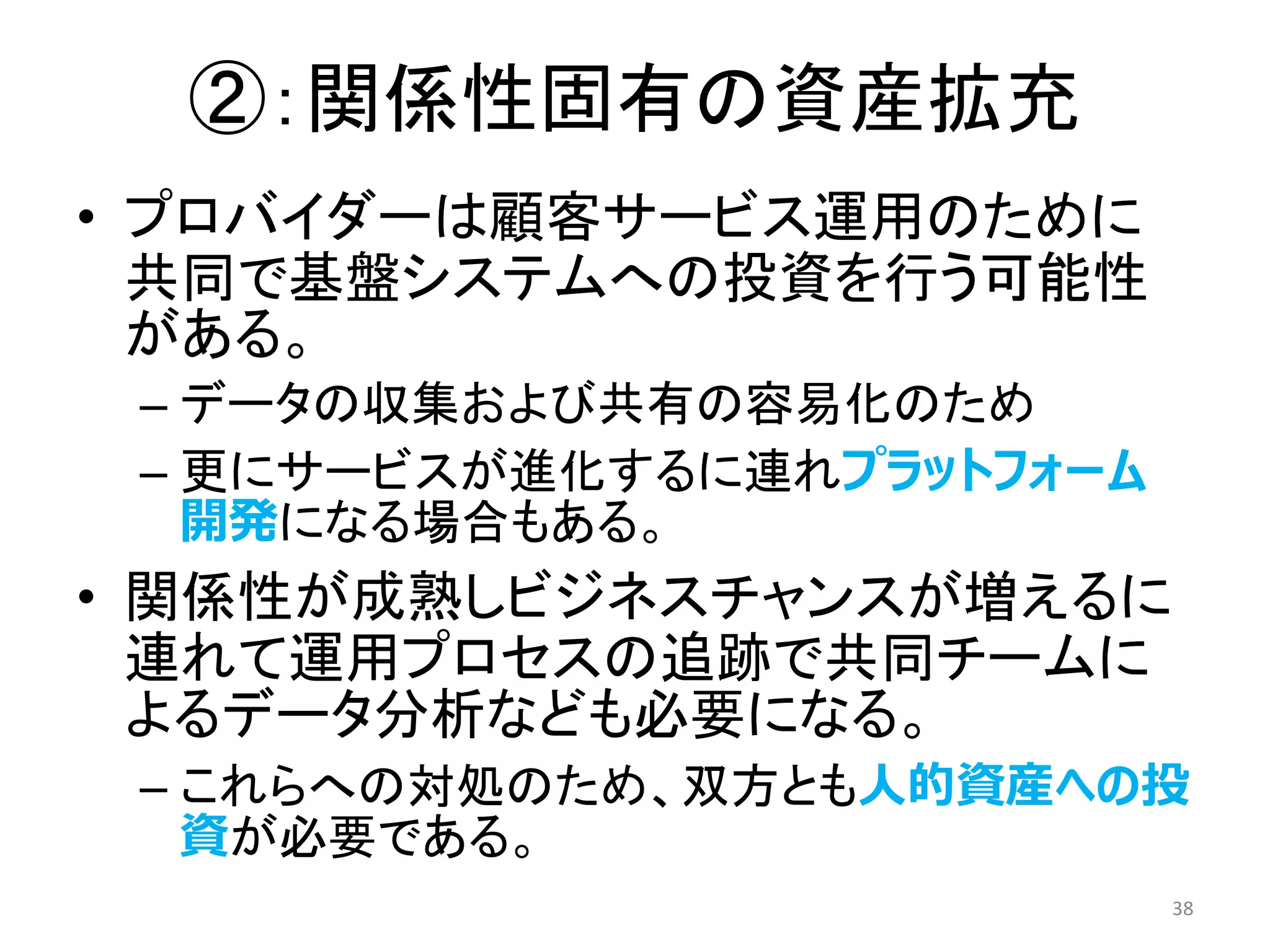 ②：関係性固有の資産拡充
• プロバイダーは顧客サービス運用のために
共同で基盤システムへの投資を行う可能性
がある。
– データの収集および共有の容易化のため
– 更にサービスが進化するに連れプラットフォーム
開発になる場合もある。
• 関係性が成熟しビジネスチャンスが増えるに
連れて運用プロセスの追跡で共同チームに
よるデータ分析なども必要になる。
– これらへの対処のため、双方とも人的資産への投
資が必要である。
38
 