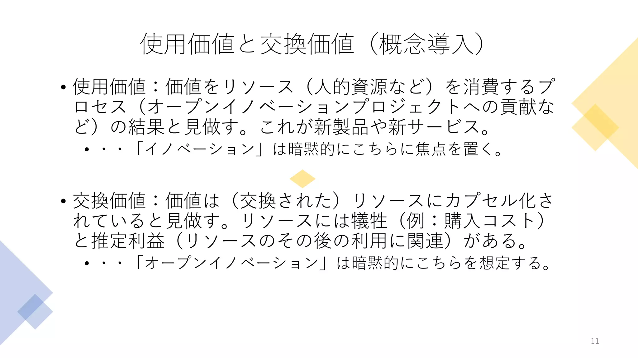 使用価値と交換価値（概念導入）
• 使用価値：価値をリソース（人的資源など）を消費するプ
ロセス（オープンイノベーションプロジェクトへの貢献な
ど）の結果と見做す。これが新製品や新サービス。
• ・・「イノベーション」は暗黙的にこちらに焦点を置く。
• 交換価値：価値は（交換された）リソースにカプセル化さ
れていると見做す。リソースには犠牲（例：購入コスト）
と推定利益（リソースのその後の利用に関連）がある。
• ・・「オープンイノベーション」は暗黙的にこちらを想定する。
11
 