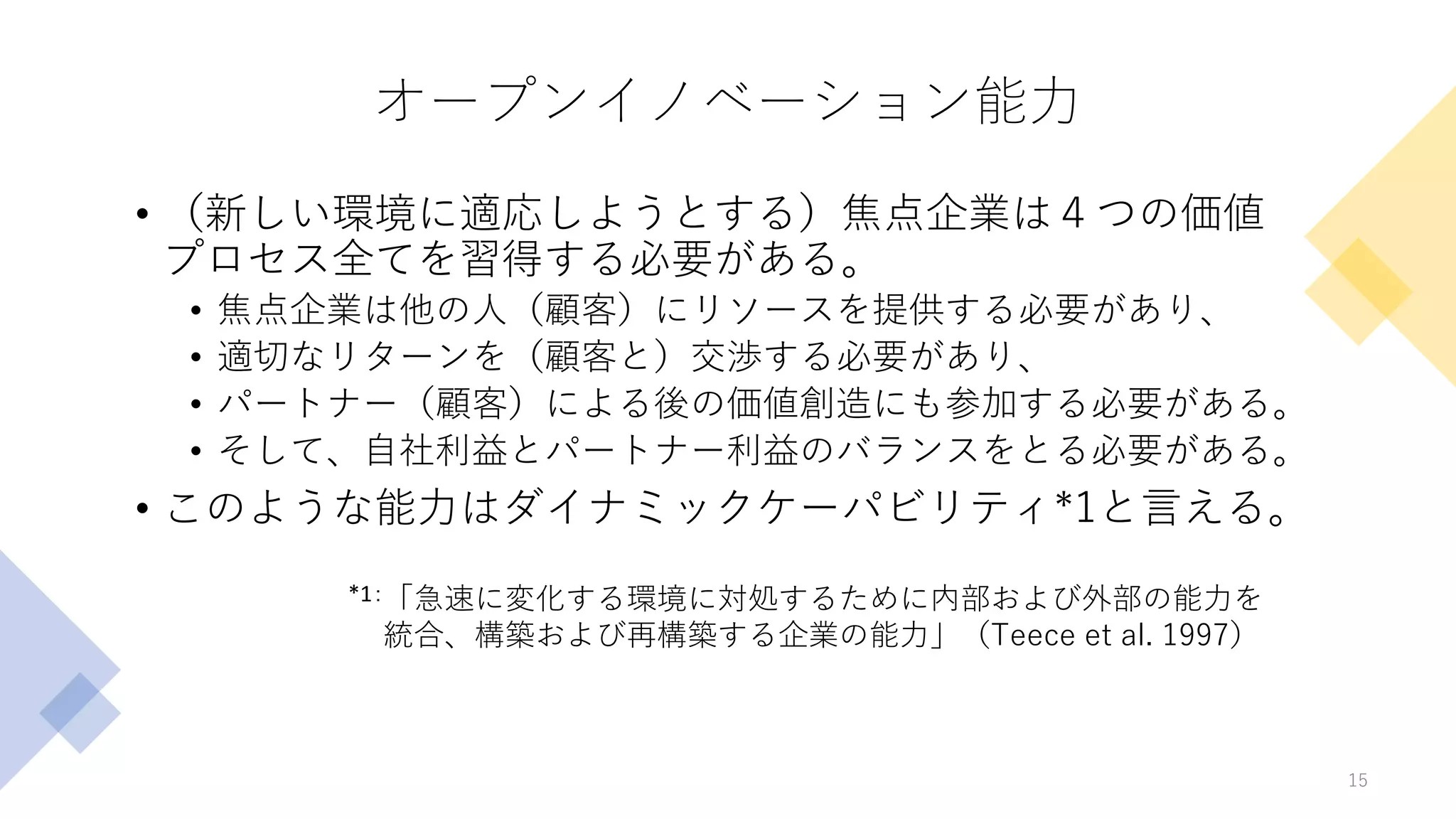 オープンイノベーション能力
• （新しい環境に適応しようとする）焦点企業は４つの価値
プロセス全てを習得する必要がある。
• 焦点企業は他の人（顧客）にリソースを提供する必要があり、
• 適切なリターンを（顧客と）交渉する必要があり、
• パートナー（顧客）による後の価値創造にも参加する必要がある。
• そして、自社利益とパートナー利益のバランスをとる必要がある。
• このような能力はダイナミックケーパビリティ*1と言える。
15
「急速に変化する環境に対処するために内部および外部の能力を
統合、構築および再構築する企業の能力」（Teece et al. 1997）
*1：
 