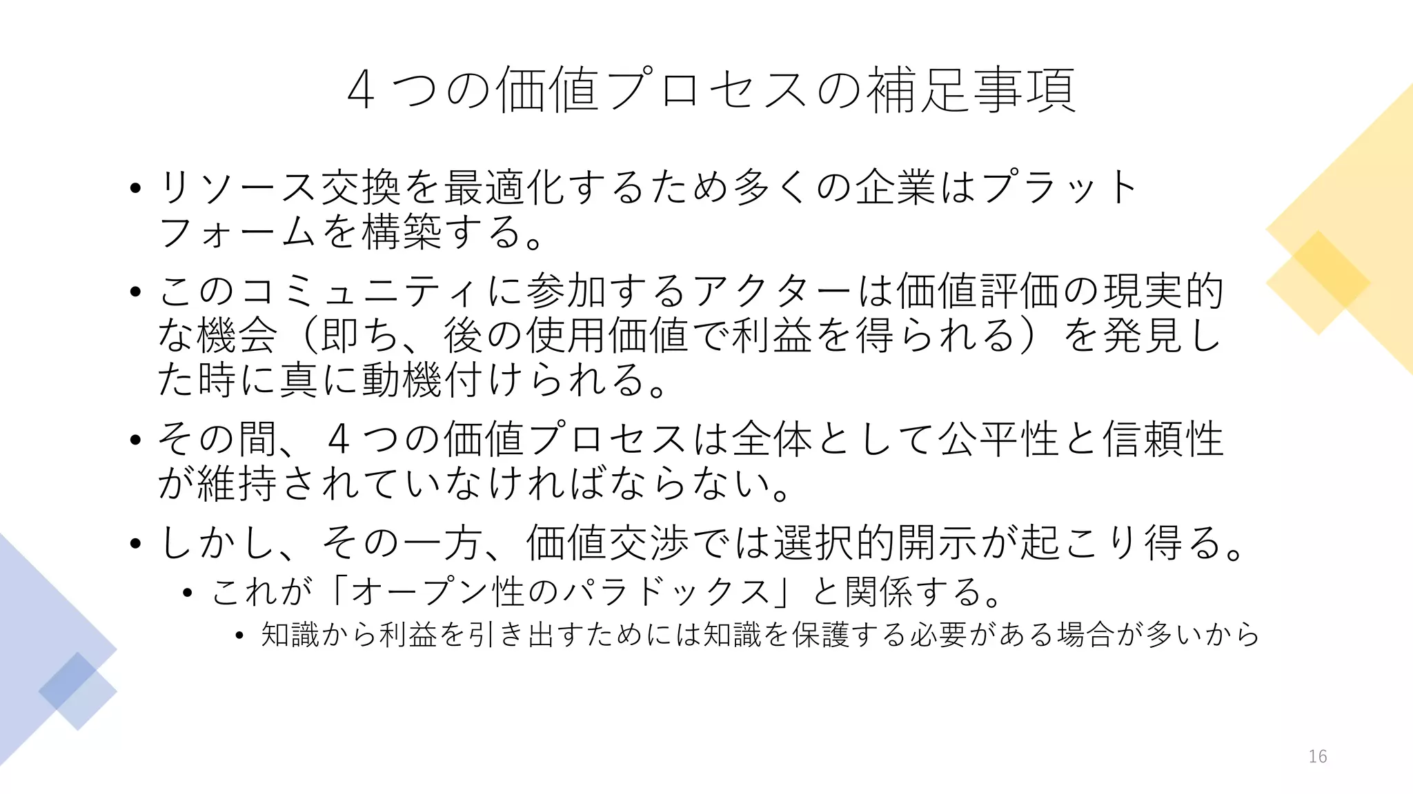 ４つの価値プロセスの補足事項
• リソース交換を最適化するため多くの企業はプラット
フォームを構築する。
• このコミュニティに参加するアクターは価値評価の現実的
な機会（即ち、後の使用価値で利益を得られる）を発見し
た時に真に動機付けられる。
• その間、４つの価値プロセスは全体として公平性と信頼性
が維持されていなければならない。
• しかし、その一方、価値交渉では選択的開示が起こり得る。
• これが「オープン性のパラドックス」と関係する。
• 知識から利益を引き出すためには知識を保護する必要がある場合が多いから
16
 