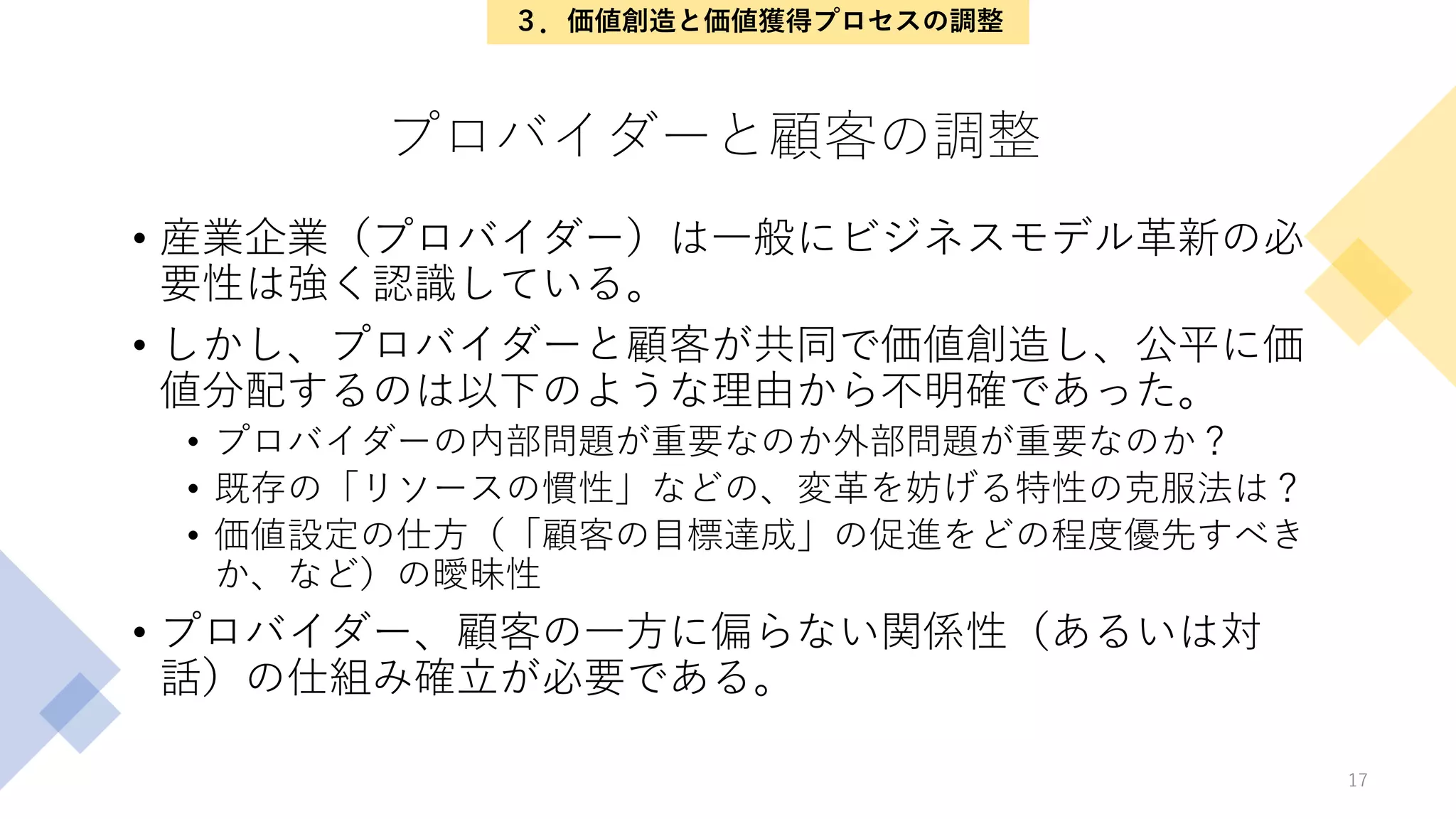 プロバイダーと顧客の調整
• 産業企業（プロバイダー）は一般にビジネスモデル革新の必
要性は強く認識している。
• しかし、プロバイダーと顧客が共同で価値創造し、公平に価
値分配するのは以下のような理由から不明確であった。
• プロバイダーの内部問題が重要なのか外部問題が重要なのか？
• 既存の「リソースの慣性」などの、変革を妨げる特性の克服法は？
• 価値設定の仕方（「顧客の目標達成」の促進をどの程度優先すべき
か、など）の曖昧性
• プロバイダー、顧客の一方に偏らない関係性（あるいは対
話）の仕組み確立が必要である。
17
３．価値創造と価値獲得プロセスの調整
 
