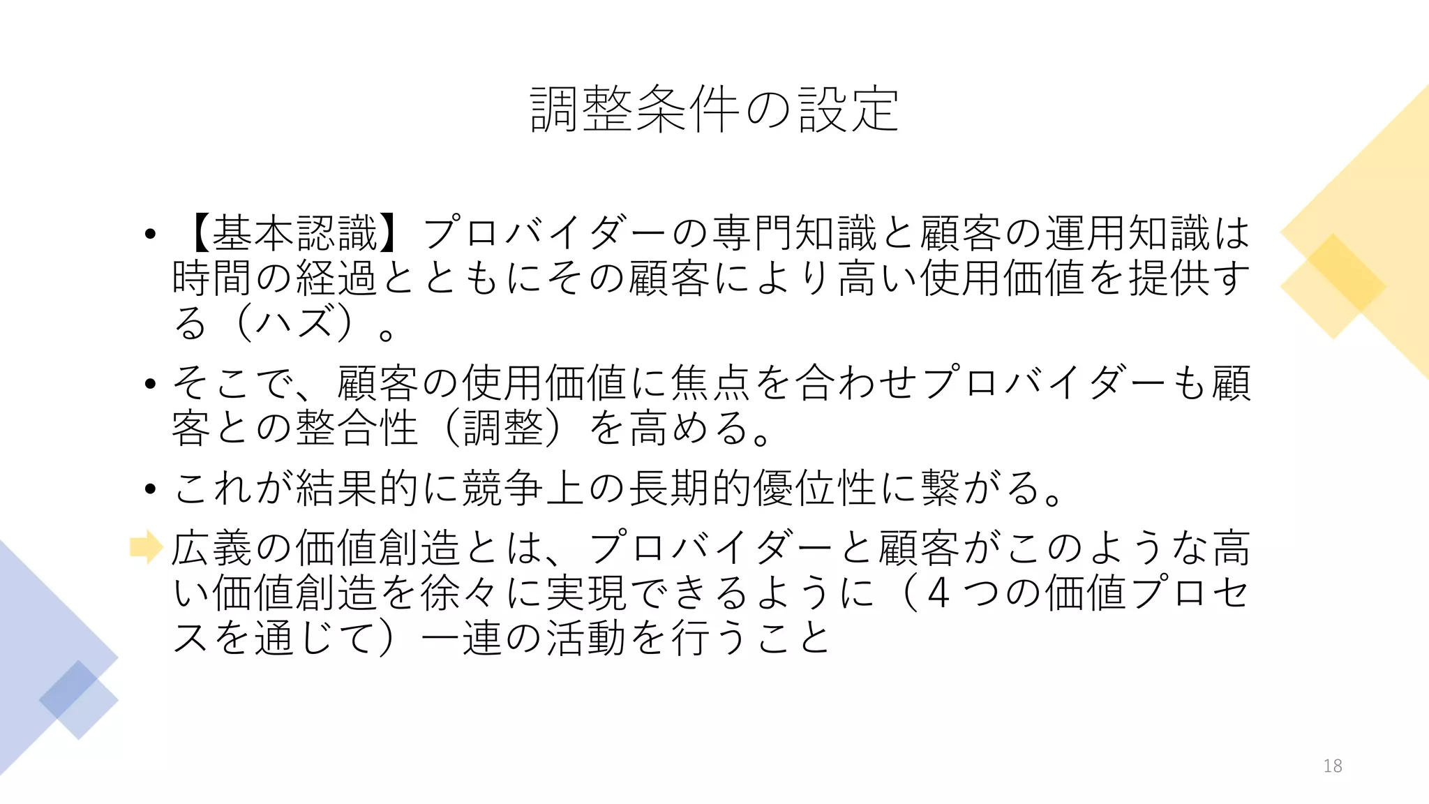 調整条件の設定
• 【基本認識】プロバイダーの専門知識と顧客の運用知識は
時間の経過とともにその顧客により高い使用価値を提供す
る（ハズ）。
• そこで、顧客の使用価値に焦点を合わせプロバイダーも顧
客との整合性（調整）を高める。
• これが結果的に競争上の長期的優位性に繋がる。
• 広義の価値創造とは、プロバイダーと顧客がこのような高
い価値創造を徐々に実現できるように（４つの価値プロセ
スを通じて）一連の活動を行うこと
18
 