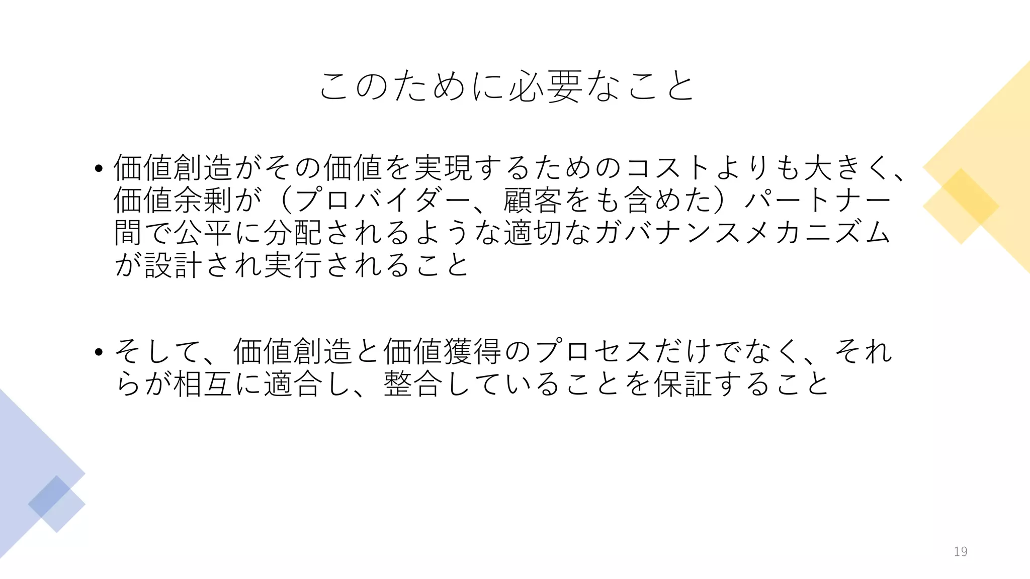 このために必要なこと
• 価値創造がその価値を実現するためのコストよりも大きく、
価値余剰が（プロバイダー、顧客をも含めた）パートナー
間で公平に分配されるような適切なガバナンスメカニズム
が設計され実行されること
• そして、価値創造と価値獲得のプロセスだけでなく、それ
らが相互に適合し、整合していることを保証すること
19
 