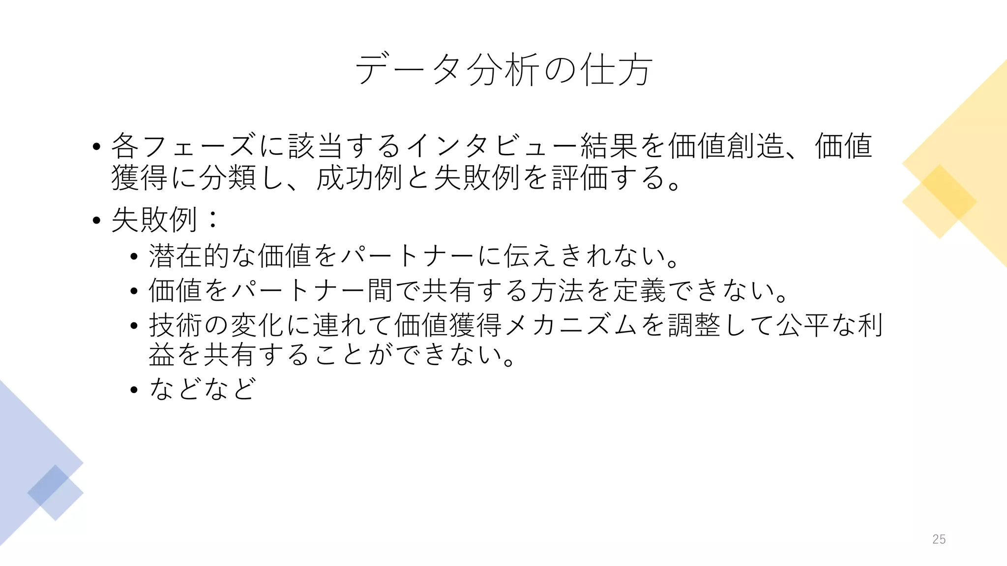 データ分析の仕方
• 各フェーズに該当するインタビュー結果を価値創造、価値
獲得に分類し、成功例と失敗例を評価する。
• 失敗例：
• 潜在的な価値をパートナーに伝えきれない。
• 価値をパートナー間で共有する方法を定義できない。
• 技術の変化に連れて価値獲得メカニズムを調整して公平な利
益を共有することができない。
• などなど
25
 