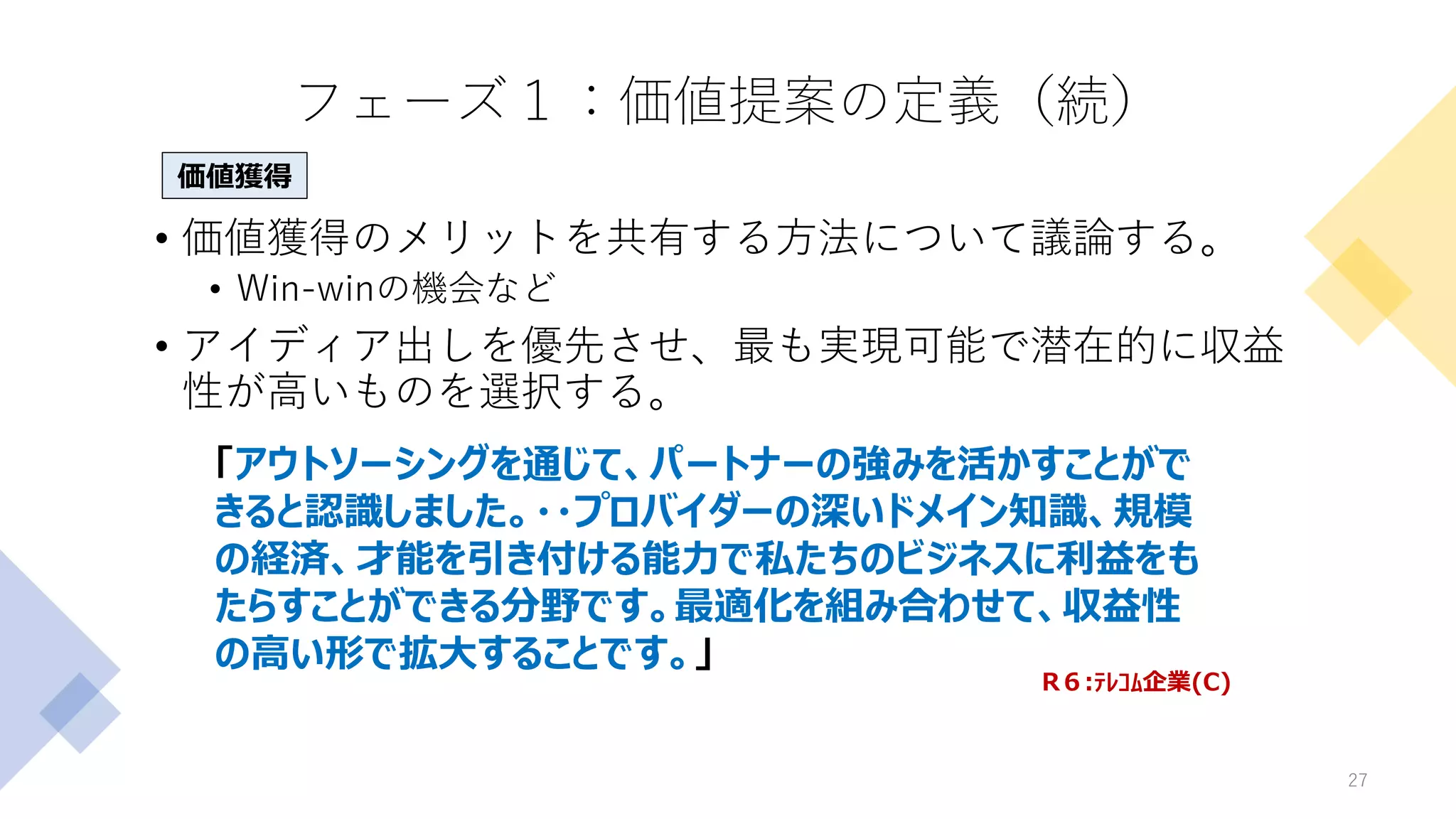 フェーズ１：価値提案の定義（続）
• 価値獲得のメリットを共有する方法について議論する。
• Win-winの機会など
• アイディア出しを優先させ、最も実現可能で潜在的に収益
性が高いものを選択する。
27
「アウトソーシングを通じて、パートナーの強みを活かすことがで
きると認識しました。・・プロバイダーの深いドメイン知識、規模
の経済、才能を引き付ける能力で私たちのビジネスに利益をも
たらすことができる分野です。最適化を組み合わせて、収益性
の高い形で拡大することです。」
R６:ﾃﾚｺﾑ企業(C)
価値獲得
 