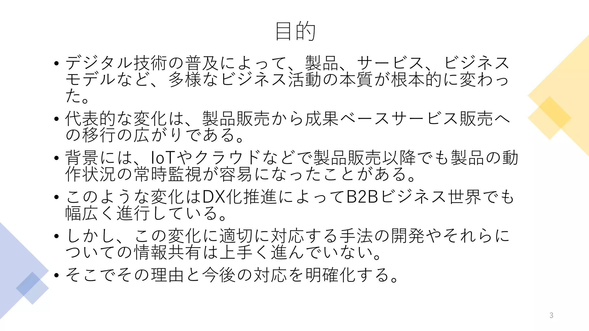目的
• デジタル技術の普及によって、製品、サービス、ビジネス
モデルなど、多様なビジネス活動の本質が根本的に変わっ
た。
• 代表的な変化は、製品販売から成果ベースサービス販売へ
の移行の広がりである。
• 背景には、IoTやクラウドなどで製品販売以降でも製品の動
作状況の常時監視が容易になったことがある。
• このような変化はDX化推進によってB2Bビジネス世界でも
幅広く進行している。
• しかし、この変化に適切に対応する手法の開発やそれらに
ついての情報共有は上手く進んでいない。
• そこでその理由と今後の対応を明確化する。
3
 