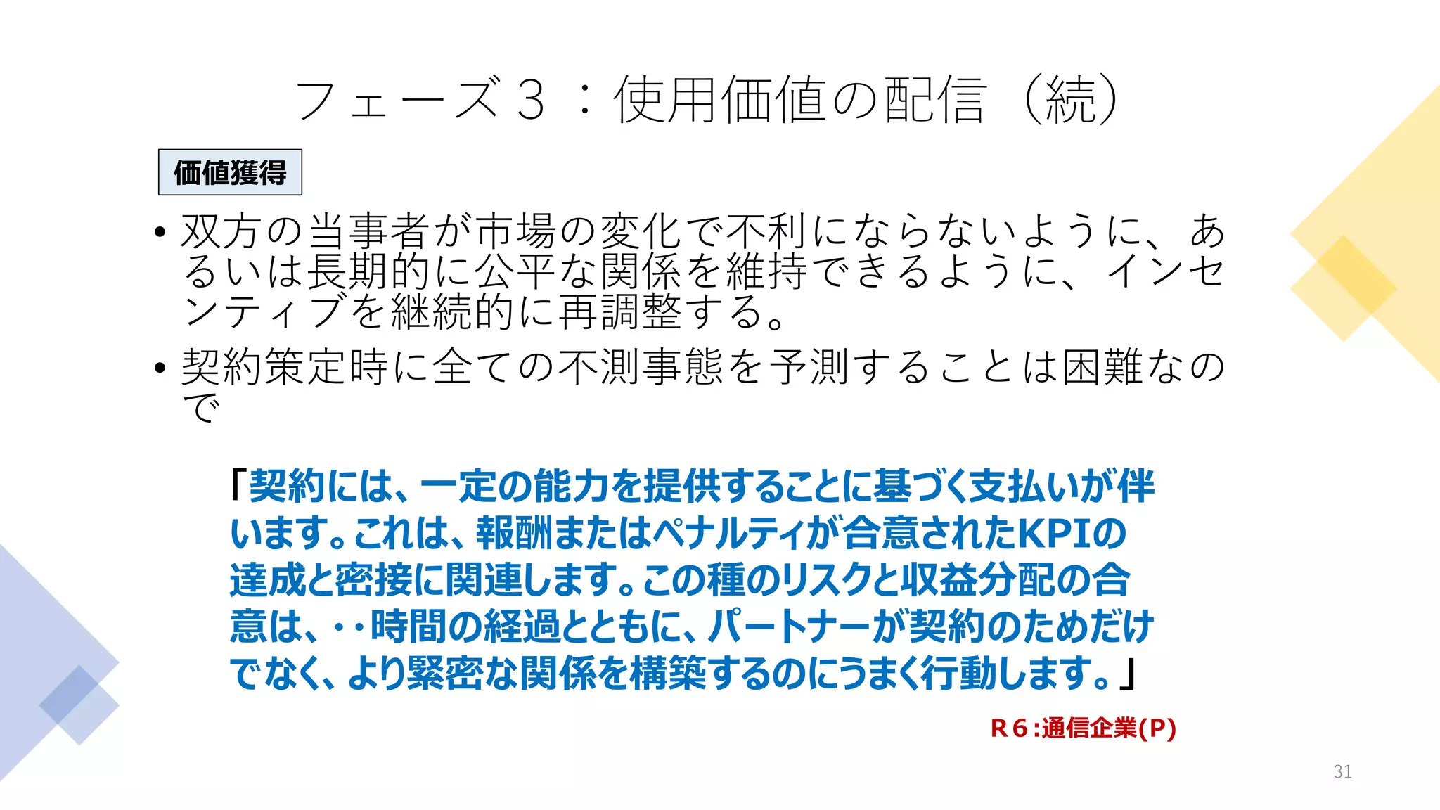 フェーズ３：使用価値の配信（続）
• 双方の当事者が市場の変化で不利にならないように、あ
るいは長期的に公平な関係を維持できるように、インセ
ンティブを継続的に再調整する。
• 契約策定時に全ての不測事態を予測することは困難なの
で
31
「契約には、一定の能力を提供することに基づく支払いが伴
います。これは、報酬またはペナルティが合意されたKPIの
達成と密接に関連します。この種のリスクと収益分配の合
意は、・・時間の経過とともに、パートナーが契約のためだけ
でなく、より緊密な関係を構築するのにうまく行動します。」
価値獲得
R６:通信企業(P)
 