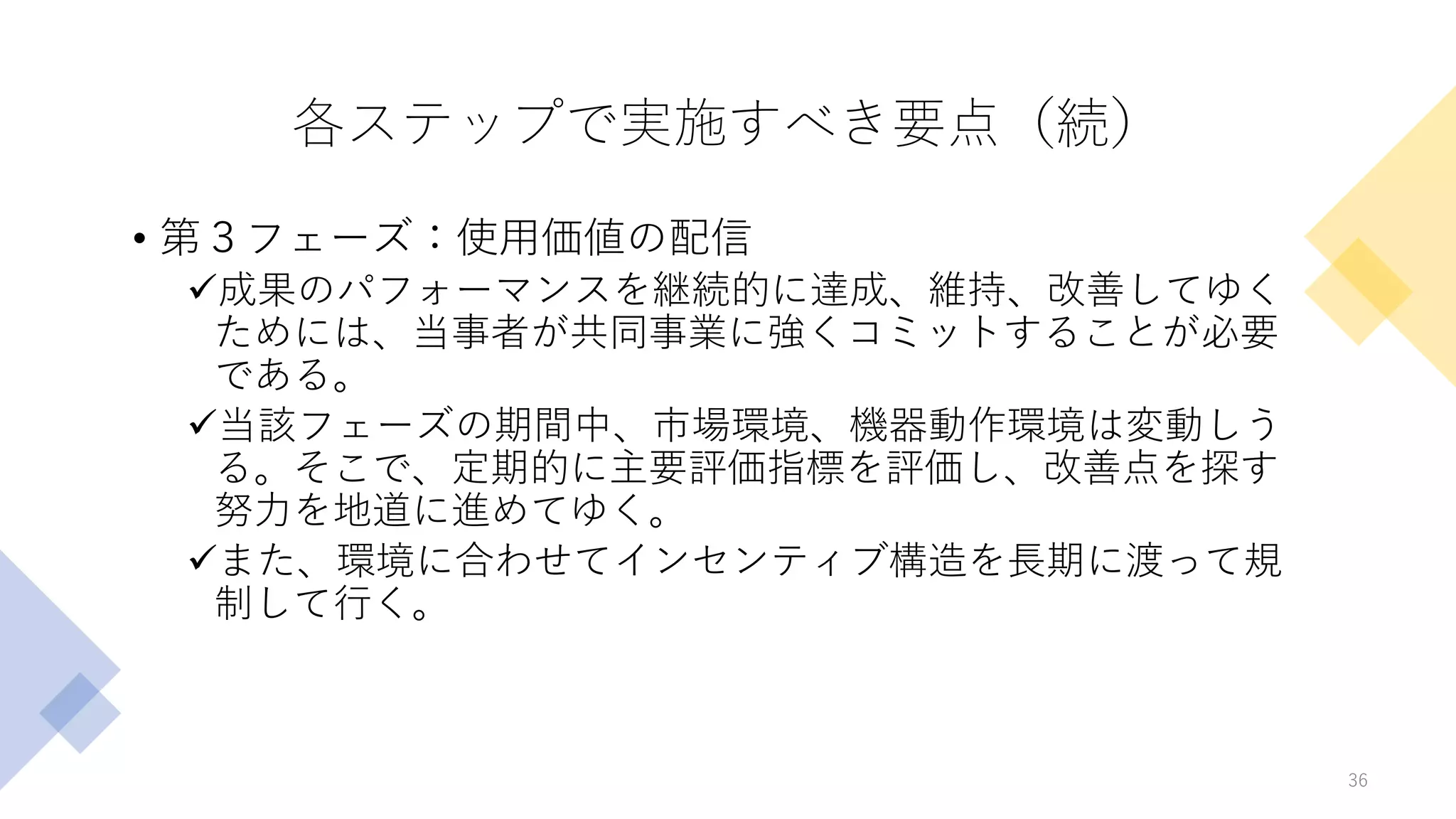 各ステップで実施すべき要点（続）
• 第３フェーズ：使用価値の配信
✓成果のパフォーマンスを継続的に達成、維持、改善してゆく
ためには、当事者が共同事業に強くコミットすることが必要
である。
✓当該フェーズの期間中、市場環境、機器動作環境は変動しう
る。そこで、定期的に主要評価指標を評価し、改善点を探す
努力を地道に進めてゆく。
✓また、環境に合わせてインセンティブ構造を長期に渡って規
制して行く。
36
 