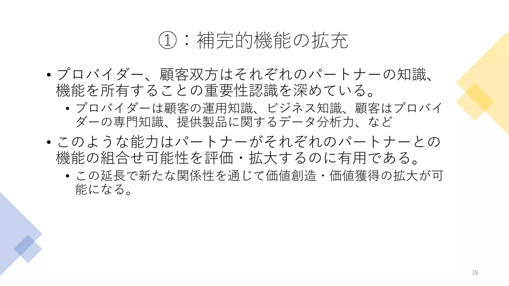 ①：補完的機能の拡充
• プロバイダー、顧客双方はそれぞれのパートナーの知識、
機能を所有することの重要性認識を深めている。
• プロバイダーは顧客の運用知識、ビジネス知識、顧客はプロバイ
ダーの専門知識、提供製品に関するデータ分析力、など
• このような能力はパートナーがそれぞれのパートナーとの
機能の組合せ可能性を評価・拡大するのに有用である。
• この延長で新たな関係性を通じて価値創造・価値獲得の拡大が可
能になる。
38
 