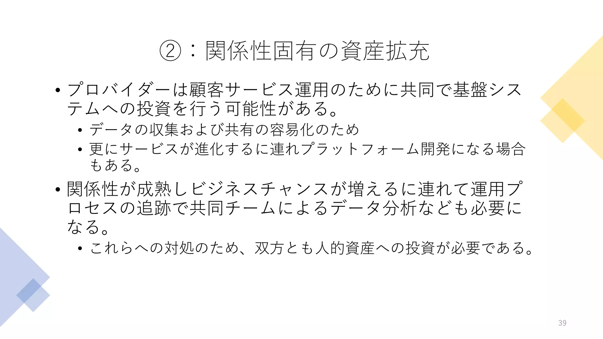 ②：関係性固有の資産拡充
• プロバイダーは顧客サービス運用のために共同で基盤シス
テムへの投資を行う可能性がある。
• データの収集および共有の容易化のため
• 更にサービスが進化するに連れプラットフォーム開発になる場合
もある。
• 関係性が成熟しビジネスチャンスが増えるに連れて運用プ
ロセスの追跡で共同チームによるデータ分析なども必要に
なる。
• これらへの対処のため、双方とも人的資産への投資が必要である。
39
 