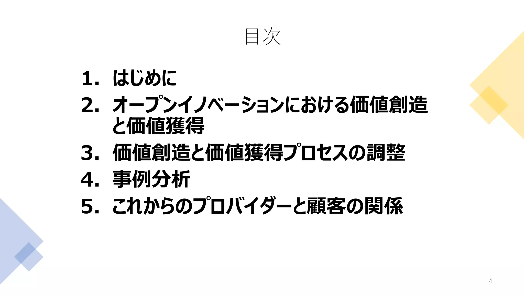 目次
4
1. はじめに
2. オープンイノベーションにおける価値創造
と価値獲得
3. 価値創造と価値獲得プロセスの調整
4. 事例分析
5. これからのプロバイダーと顧客の関係
 
