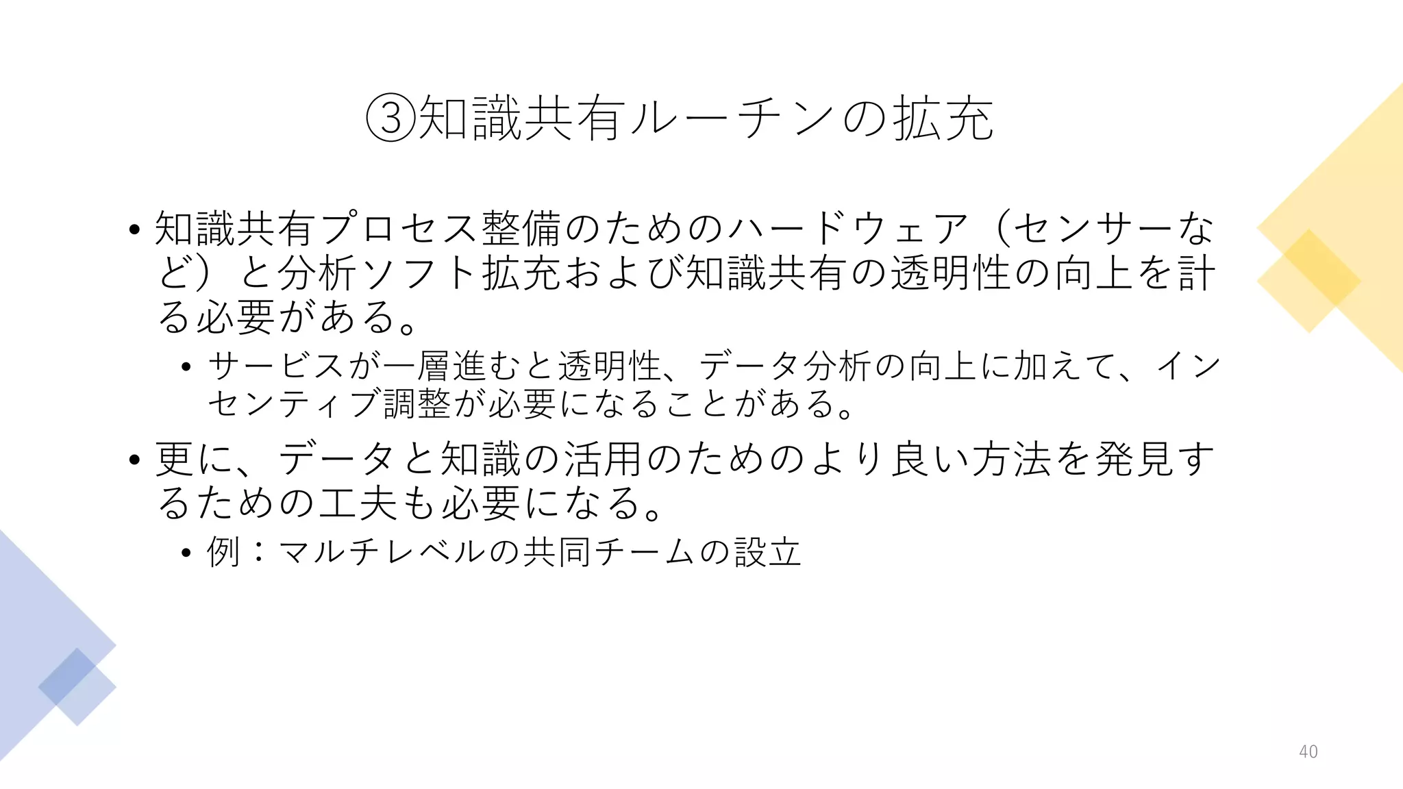 ③知識共有ルーチンの拡充
• 知識共有プロセス整備のためのハードウェア（センサーな
ど）と分析ソフト拡充および知識共有の透明性の向上を計
る必要がある。
• サービスが一層進むと透明性、データ分析の向上に加えて、イン
センティブ調整が必要になることがある。
• 更に、データと知識の活用のためのより良い方法を発見す
るための工夫も必要になる。
• 例：マルチレベルの共同チームの設立
40
 