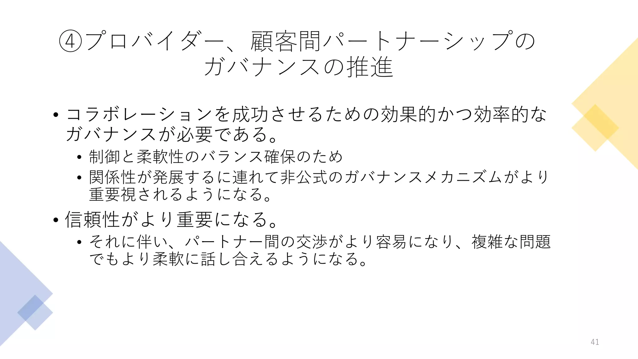 ④プロバイダー、顧客間パートナーシップの
ガバナンスの推進
• コラボレーションを成功させるための効果的かつ効率的な
ガバナンスが必要である。
• 制御と柔軟性のバランス確保のため
• 関係性が発展するに連れて非公式のガバナンスメカニズムがより
重要視されるようになる。
• 信頼性がより重要になる。
• それに伴い、パートナー間の交渉がより容易になり、複雑な問題
でもより柔軟に話し合えるようになる。
41
 