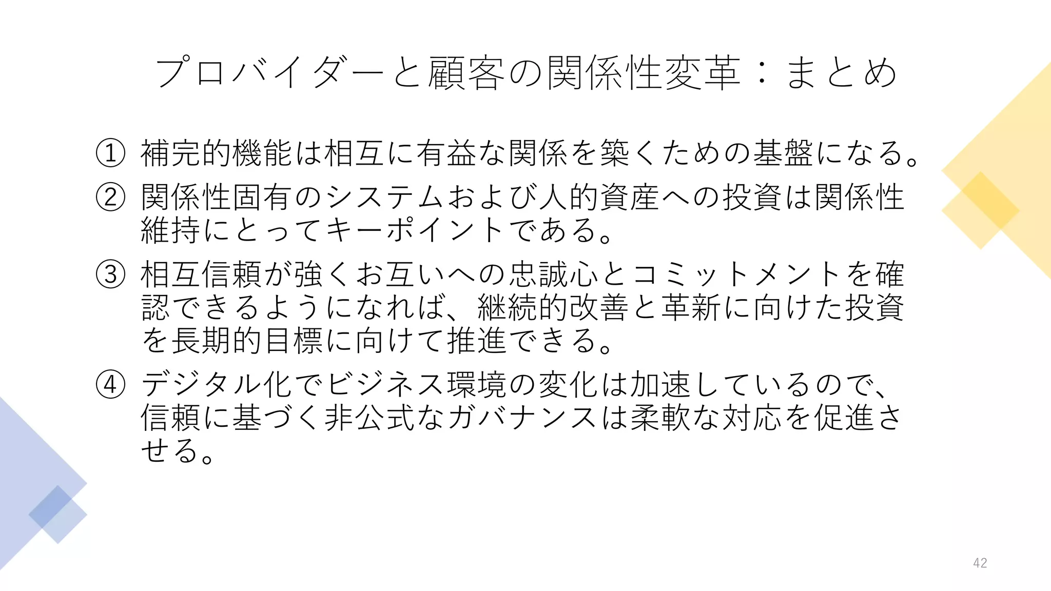 プロバイダーと顧客の関係性変革：まとめ
① 補完的機能は相互に有益な関係を築くための基盤になる。
② 関係性固有のシステムおよび人的資産への投資は関係性
維持にとってキーポイントである。
③ 相互信頼が強くお互いへの忠誠心とコミットメントを確
認できるようになれば、継続的改善と革新に向けた投資
を長期的目標に向けて推進できる。
④ デジタル化でビジネス環境の変化は加速しているので、
信頼に基づく非公式なガバナンスは柔軟な対応を促進さ
せる。
42
 