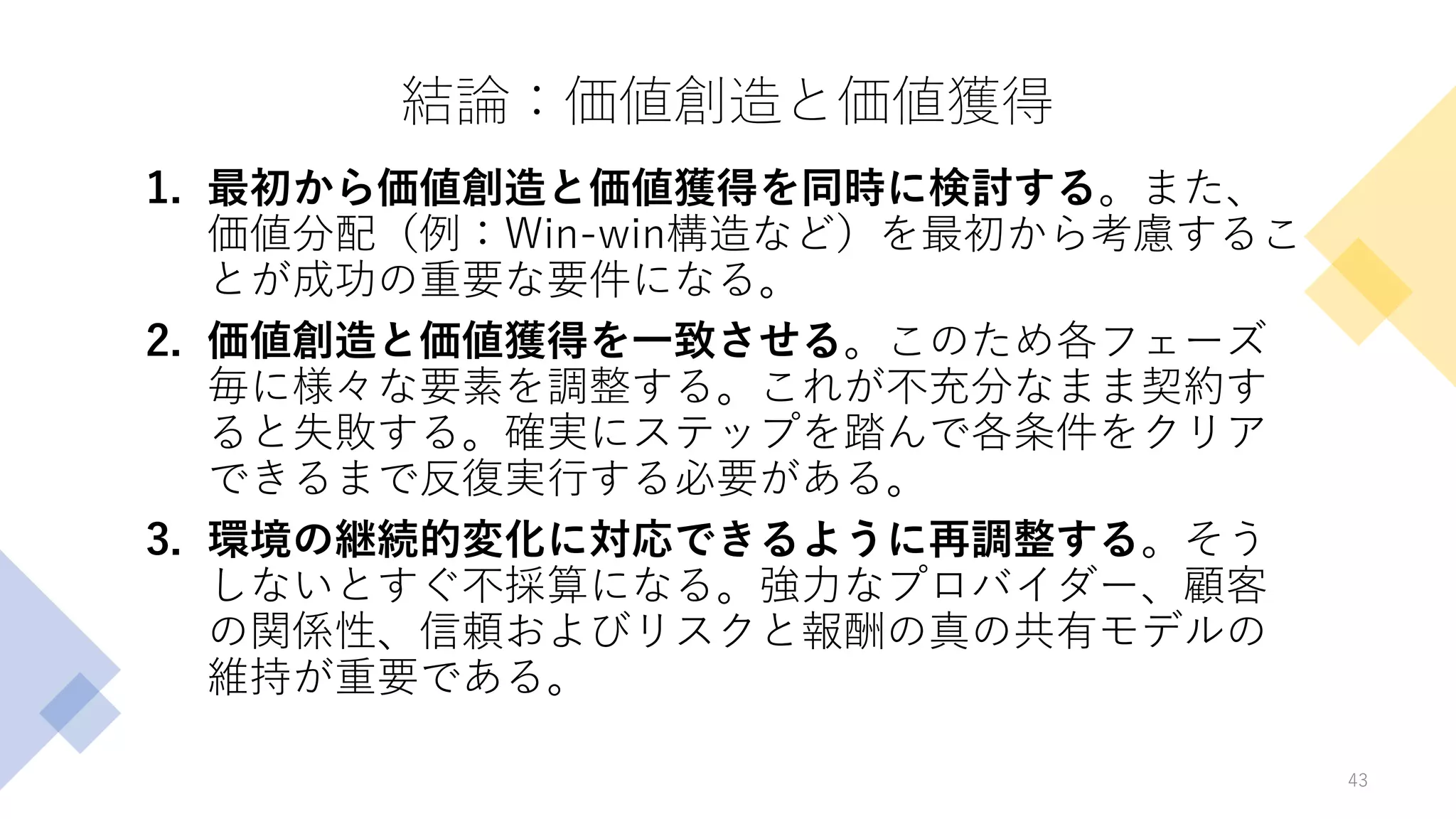 結論：価値創造と価値獲得
1. 最初から価値創造と価値獲得を同時に検討する。また、
価値分配（例：Win-win構造など）を最初から考慮するこ
とが成功の重要な要件になる。
2. 価値創造と価値獲得を一致させる。このため各フェーズ
毎に様々な要素を調整する。これが不充分なまま契約す
ると失敗する。確実にステップを踏んで各条件をクリア
できるまで反復実行する必要がある。
3. 環境の継続的変化に対応できるように再調整する。そう
しないとすぐ不採算になる。強力なプロバイダー、顧客
の関係性、信頼およびリスクと報酬の真の共有モデルの
維持が重要である。
43
 