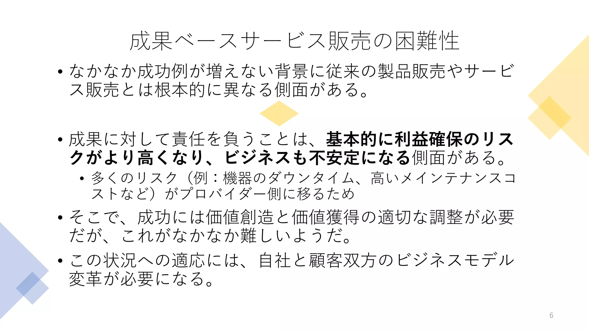 成果ベースサービス販売の困難性
• なかなか成功例が増えない背景に従来の製品販売やサービ
ス販売とは根本的に異なる側面がある。
• 成果に対して責任を負うことは、基本的に利益確保のリス
クがより高くなり、ビジネスも不安定になる側面がある。
• 多くのリスク（例：機器のダウンタイム、高いメインテナンスコ
ストなど）がプロバイダー側に移るため
• そこで、成功には価値創造と価値獲得の適切な調整が必要
だが、これがなかなか難しいようだ。
• この状況への適応には、自社と顧客双方のビジネスモデル
変革が必要になる。
6
 
