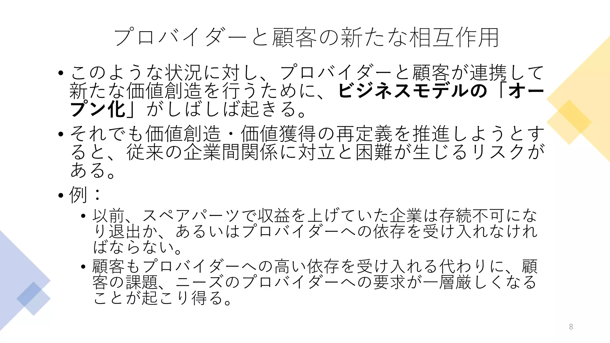 プロバイダーと顧客の新たな相互作用
• このような状況に対し、プロバイダーと顧客が連携して
新たな価値創造を行うために、ビジネスモデルの「オー
プン化」がしばしば起きる。
• それでも価値創造・価値獲得の再定義を推進しようとす
ると、従来の企業間関係に対立と困難が生じるリスクが
ある。
• 例：
• 以前、スペアパーツで収益を上げていた企業は存続不可にな
り退出か、あるいはプロバイダーへの依存を受け入れなけれ
ばならない。
• 顧客もプロバイダーへの高い依存を受け入れる代わりに、顧
客の課題、ニーズのプロバイダーへの要求が一層厳しくなる
ことが起こり得る。
8
 