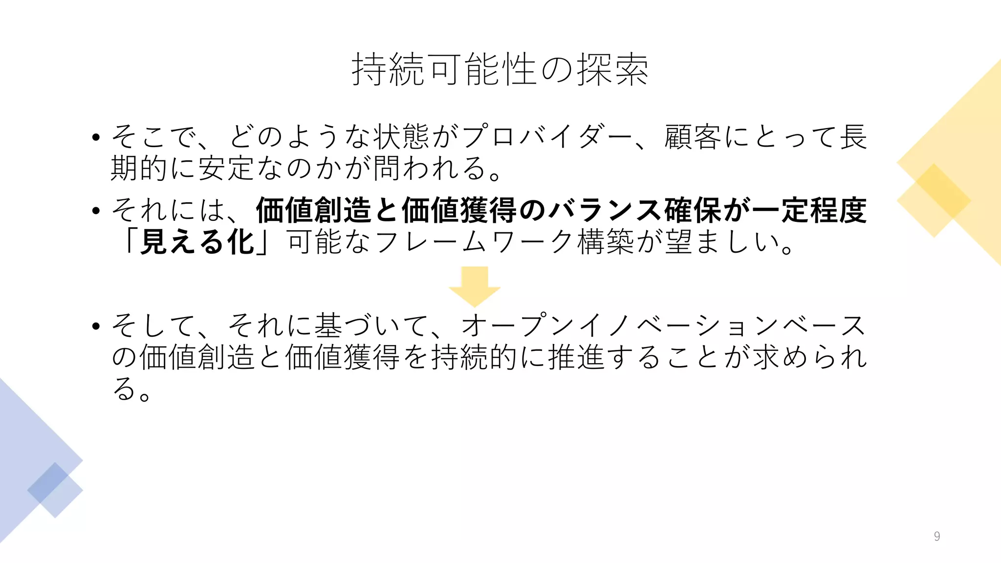 持続可能性の探索
• そこで、どのような状態がプロバイダー、顧客にとって長
期的に安定なのかが問われる。
• それには、価値創造と価値獲得のバランス確保が一定程度
「見える化」可能なフレームワーク構築が望ましい。
• そして、それに基づいて、オープンイノベーションベース
の価値創造と価値獲得を持続的に推進することが求められ
る。
9
 