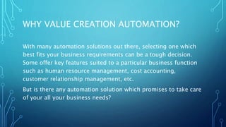 WHY VALUE CREATION AUTOMATION?
With many automation solutions out there, selecting one which
best fits your business requirements can be a tough decision.
Some offer key features suited to a particular business function
such as human resource management, cost accounting,
customer relationship management, etc.
But is there any automation solution which promises to take care
of your all your business needs?
 